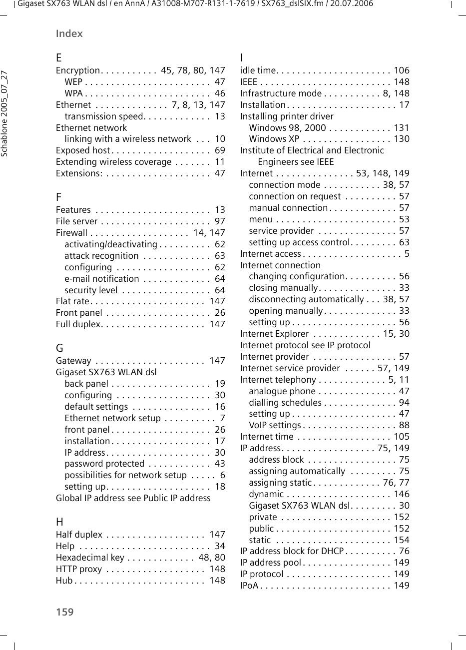 159IndexGigaset SX763 WLAN dsl / en AnnA / A31008-M707-R131-1-7619 / SX763_dslSIX.fm / 20.07.2006Schablone 2005_07_27EEncryption. . . . . . . . . . .  45, 78, 80, 147WEP . . . . . . . . . . . . . . . . . . . . . . . .  47WPA . . . . . . . . . . . . . . . . . . . . . . . .  46Ethernet  . . . . . . . . . . . . . .  7, 8, 13, 147transmission speed. . . . . . . . . . . . .  13Ethernet networklinking with a wireless network  . . .  10Exposed host. . . . . . . . . . . . . . . . . . .  69Extending wireless coverage . . . . . . .  11Extensions: . . . . . . . . . . . . . . . . . . . .  47FFeatures  . . . . . . . . . . . . . . . . . . . . . .  13File server . . . . . . . . . . . . . . . . . . . . .  97Firewall . . . . . . . . . . . . . . . . . . .  14, 147activating/deactivating . . . . . . . . . .  62attack recognition  . . . . . . . . . . . . .  63configuring  . . . . . . . . . . . . . . . . . .  62e-mail notification  . . . . . . . . . . . . .  64security level  . . . . . . . . . . . . . . . . .  64Flat rate. . . . . . . . . . . . . . . . . . . . . .  147Front panel  . . . . . . . . . . . . . . . . . . . .  26Full duplex. . . . . . . . . . . . . . . . . . . .  147GGateway  . . . . . . . . . . . . . . . . . . . . .  147Gigaset SX763 WLAN dslback panel . . . . . . . . . . . . . . . . . . .  19configuring  . . . . . . . . . . . . . . . . . .  30default settings  . . . . . . . . . . . . . . .  16Ethernet network setup . . . . . . . . . .  7front panel . . . . . . . . . . . . . . . . . . .  26installation. . . . . . . . . . . . . . . . . . .  17IP address. . . . . . . . . . . . . . . . . . . .  30password protected  . . . . . . . . . . . .  43possibilities for network setup  . . . . .  6setting up. . . . . . . . . . . . . . . . . . . .  18Global IP address see Public IP addressHHalf duplex  . . . . . . . . . . . . . . . . . . .  147Help  . . . . . . . . . . . . . . . . . . . . . . . . .  34Hexadecimal key . . . . . . . . . . . . .  48, 80HTTP proxy  . . . . . . . . . . . . . . . . . . .  148Hub . . . . . . . . . . . . . . . . . . . . . . . . .  148Iidle time. . . . . . . . . . . . . . . . . . . . . . 106IEEE . . . . . . . . . . . . . . . . . . . . . . . . . 148Infrastructure mode . . . . . . . . . . . 8, 148Installation. . . . . . . . . . . . . . . . . . . . . 17Installing printer driverWindows 98, 2000 . . . . . . . . . . . . 131Windows XP . . . . . . . . . . . . . . . . . 130Institute of Electrical and Electronic Engineers see IEEEInternet . . . . . . . . . . . . . . . 53, 148, 149connection mode . . . . . . . . . . . 38, 57connection on request  . . . . . . . . . . 57manual connection. . . . . . . . . . . . . 57menu . . . . . . . . . . . . . . . . . . . . . . . 53service provider  . . . . . . . . . . . . . . . 57setting up access control. . . . . . . . . 63Internet access . . . . . . . . . . . . . . . . . . . 5Internet connectionchanging configuration. . . . . . . . . . 56closing manually. . . . . . . . . . . . . . . 33disconnecting automatically . . . 38, 57opening manually. . . . . . . . . . . . . . 33setting up . . . . . . . . . . . . . . . . . . . . 56Internet Explorer  . . . . . . . . . . . . . 15, 30Internet protocol see IP protocolInternet provider  . . . . . . . . . . . . . . . . 57Internet service provider  . . . . . . 57, 149Internet telephony . . . . . . . . . . . . . 5, 11analogue phone . . . . . . . . . . . . . . . 47dialling schedules . . . . . . . . . . . . . . 94setting up . . . . . . . . . . . . . . . . . . . . 47VoIP settings . . . . . . . . . . . . . . . . . . 88Internet time . . . . . . . . . . . . . . . . . . 105IP address. . . . . . . . . . . . . . . . . . 75, 149address block  . . . . . . . . . . . . . . . . . 75assigning automatically  . . . . . . . . . 75assigning static . . . . . . . . . . . . . 76, 77dynamic . . . . . . . . . . . . . . . . . . . . 146Gigaset SX763 WLAN dsl. . . . . . . . . 30private  . . . . . . . . . . . . . . . . . . . . . 152public . . . . . . . . . . . . . . . . . . . . . . 152static  . . . . . . . . . . . . . . . . . . . . . . 154IP address block for DHCP . . . . . . . . . . 76IP address pool . . . . . . . . . . . . . . . . . 149IP protocol . . . . . . . . . . . . . . . . . . . . 149IPoA . . . . . . . . . . . . . . . . . . . . . . . . . 149