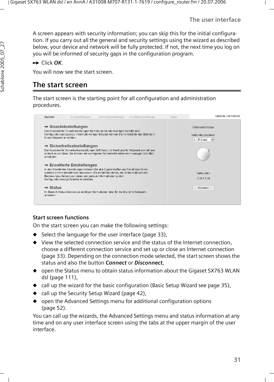 31The user interfaceGigaset SX763 WLAN dsl / en AnnA / A31008-M707-R131-1-7619 / configure_router.fm / 20.07.2006Schablone 2005_07_27A screen appears with security information; you can skip this for the initial configura-tion. If you carry out all the general and security settings using the wizard as described below, your device and network will be fully protected. If not, the next time you log on you will be informed of security gaps in the configuration program.ìClick OK.You will now see the start screen. The start screenThe start screen is the starting point for all configuration and administration procedures.  Start screen functionsOn the start screen you can make the following settings:uSelect the language for the user interface (page 33),uView the selected connection service and the status of the Internet connection, choose a different connection service and set up or close an Internet connection (page 33). Depending on the connection mode selected, the start screen shows the status and also the button Connect or Disconnect,uopen the Status menu to obtain status information about the Gigaset SX763 WLAN dsl (page 111),ucall up the wizard for the basic configuration (Basic Setup Wizard see page 35), ucall up the Security Setup Wizard (page 42),uopen the Advanced Settings menu for additional configuration options(page 52).You can call up the wizards, the Advanced Settings menu and status information at any time and on any user interface screen using the tabs at the upper margin of the user interface.