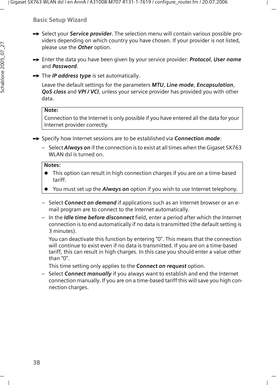 38Basic Setup WizardGigaset SX763 WLAN dsl / en AnnA / A31008-M707-R131-1-7619 / configure_router.fm / 20.07.2006Schablone 2005_07_27ìSelect your Service provider. The selection menu will contain various possible pro-viders depending on which country you have chosen. If your provider is not listed, please use the Other option.ìEnter the data you have been given by your service provider: Protocol, User name and Password.ìThe IP address type is set automatically. Leave the default settings for the parameters MTU, Line mode, Encapsulation, QoS class and VPI / VCI, unless your service provider has provided you with other data.ìSpecify how Internet sessions are to be established via Connection mode:–Select Always on if the connection is to exist at all times when the Gigaset SX763 WLAN dsl is turned on. –Select Connect on demand if applications such as an Internet browser or an e-mail program are to connect to the Internet automatically. –In the Idle time before disconnect field, enter a period after which the Internet connection is to end automatically if no data is transmitted (the default setting is 3minutes). You can deactivate this function by entering &quot;0&quot;. This means that the connection will continue to exist even if no data is transmitted. If you are on a time-based tariff, this can result in high charges. In this case you should enter a value other than &quot;0&quot;.This time setting only applies to the Connect on request option.–Select Connect manually if you always want to establish and end the Internet connection manually. If you are on a time-based tariff this will save you high con-nection charges. Note:Connection to the Internet is only possible if you have entered all the data for your Internet provider correctly.Notes:uThis option can result in high connection charges if you are on a time-based tariff.uYou must set up the Always on option if you wish to use Internet telephony. 