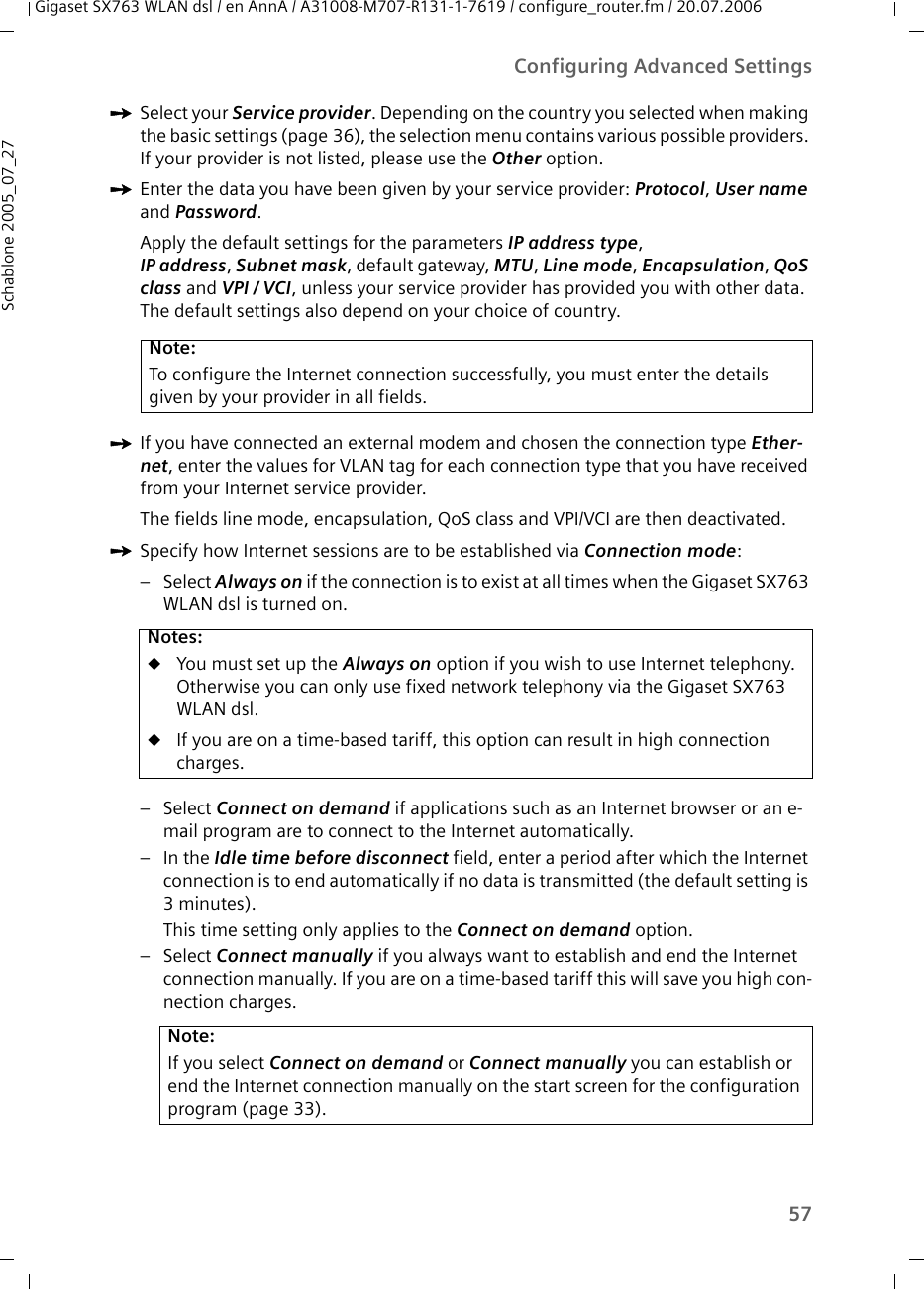 57Configuring Advanced SettingsGigaset SX763 WLAN dsl / en AnnA / A31008-M707-R131-1-7619 / configure_router.fm / 20.07.2006Schablone 2005_07_27ìSelect your Service provider. Depending on the country you selected when making the basic settings (page 36), the selection menu contains various possible providers. If your provider is not listed, please use the Other option.ìEnter the data you have been given by your service provider: Protocol, User name and Password. Apply the default settings for the parameters IP address type,IP address, Subnet mask, default gateway, MTU, Line mode, Encapsulation, QoS class and VPI / VCI, unless your service provider has provided you with other data. The default settings also depend on your choice of country.ìIf you have connected an external modem and chosen the connection type Ether-net, enter the values for VLAN tag for each connection type that you have received from your Internet service provider.The fields line mode, encapsulation, QoS class and VPI/VCI are then deactivated.ìSpecify how Internet sessions are to be established via Connection mode:–Select Always on if the connection is to exist at all times when the Gigaset SX763 WLAN dsl is turned on. –Select Connect on demand if applications such as an Internet browser or an e-mail program are to connect to the Internet automatically. –In the Idle time before disconnect field, enter a period after which the Internet connection is to end automatically if no data is transmitted (the default setting is 3minutes). This time setting only applies to the Connect on demand option.–Select Connect manually if you always want to establish and end the Internet connection manually. If you are on a time-based tariff this will save you high con-nection charges. Note:To configure the Internet connection successfully, you must enter the details given by your provider in all fields.Notes:uYou must set up the Always on option if you wish to use Internet telephony. Otherwise you can only use fixed network telephony via the Gigaset SX763 WLAN dsl.uIf you are on a time-based tariff, this option can result in high connection charges. Note:If you select Connect on demand or Connect manually you can establish or end the Internet connection manually on the start screen for the configuration program (page 33).