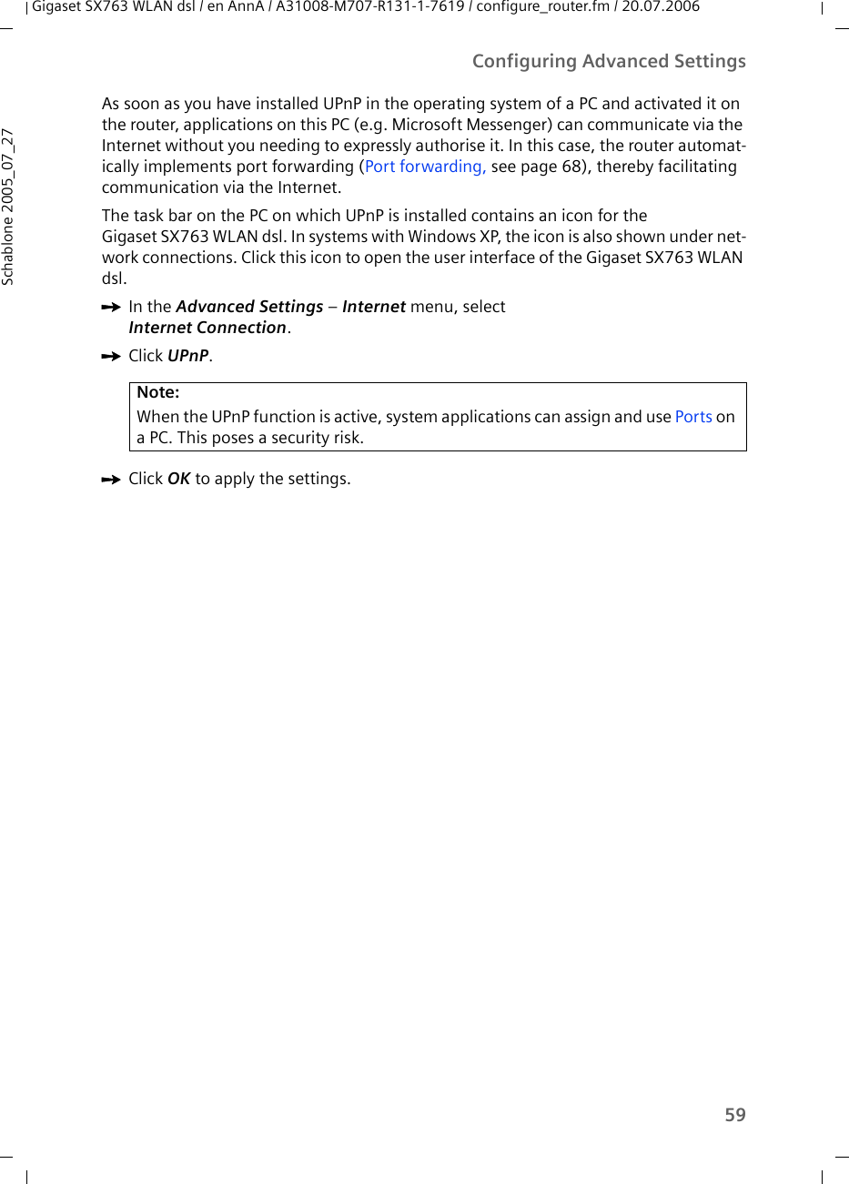 59Configuring Advanced SettingsGigaset SX763 WLAN dsl / en AnnA / A31008-M707-R131-1-7619 / configure_router.fm / 20.07.2006Schablone 2005_07_27As soon as you have installed UPnP in the operating system of a PC and activated it on the router, applications on this PC (e.g. Microsoft Messenger) can communicate via the Internet without you needing to expressly authorise it. In this case, the router automat-ically implements port forwarding (Port forwarding, see page 68), thereby facilitating communication via the Internet.The task bar on the PC on which UPnP is installed contains an icon for theGigaset SX763 WLAN dsl. In systems with Windows XP, the icon is also shown under net-work connections. Click this icon to open the user interface of the Gigaset SX763 WLAN dsl. ìIn the Advanced Settings – Internet menu, select Internet Connection.ìClick UPnP.ìClick OK to apply the settings.Note:When the UPnP function is active, system applications can assign and use Ports on a PC. This poses a security risk.