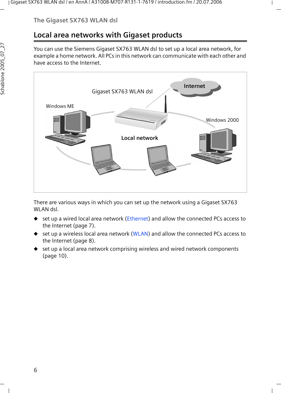 6The Gigaset SX763 WLAN dslGigaset SX763 WLAN dsl / en AnnA / A31008-M707-R131-1-7619 / introduction.fm / 20.07.2006Schablone 2005_07_27Local area networks with Gigaset productsYou can use the Siemens Gigaset SX763 WLAN dsl to set up a local area network, for example a home network. All PCs in this network can communicate with each other and have access to the Internet.There are various ways in which you can set up the network using a Gigaset SX763 WLAN dsl. uset up a wired local area network (Ethernet) and allow the connected PCs access to the Internet (page 7).uset up a wireless local area network (WLAN) and allow the connected PCs access to the Internet (page 8).uset up a local area network comprising wireless and wired network components (page 10).InternetGigaset SX763 WLAN dslLocal networkWindows MEWindows 2000