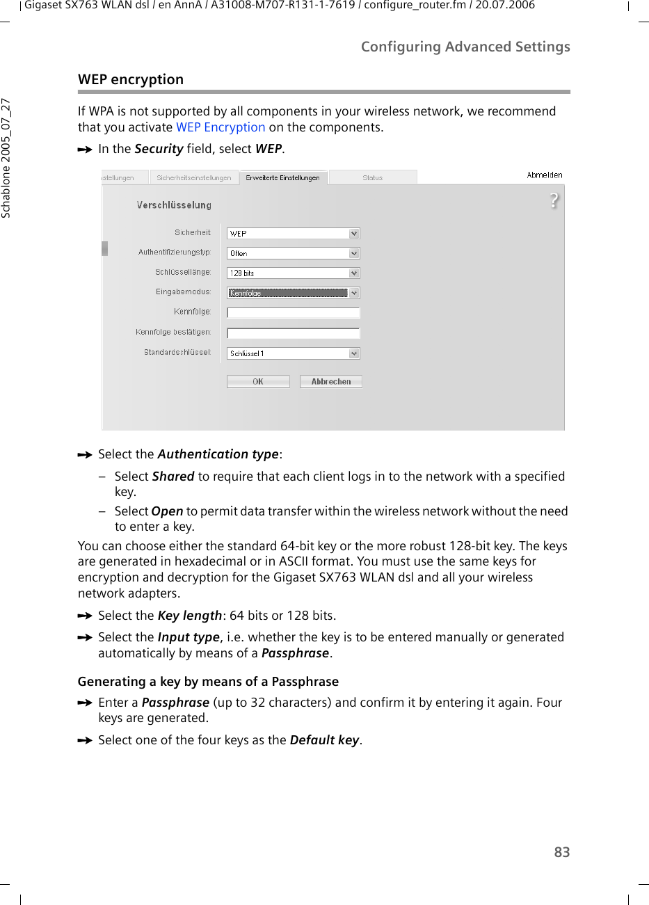 83Configuring Advanced SettingsGigaset SX763 WLAN dsl / en AnnA / A31008-M707-R131-1-7619 / configure_router.fm / 20.07.2006Schablone 2005_07_27WEP encryptionIf WPA is not supported by all components in your wireless network, we recommend that you activate WEP Encryption on the components.ìIn the Security field, select WEP.ìSelect the Authentication type: –Select Shared to require that each client logs in to the network with a specified key. –Select Open to permit data transfer within the wireless network without the need to enter a key.You can choose either the standard 64-bit key or the more robust 128-bit key. The keys are generated in hexadecimal or in ASCII format. You must use the same keys for encryption and decryption for the Gigaset SX763 WLAN dsl and all your wireless network adapters. ìSelect the Key length: 64 bits or 128 bits.ìSelect the Input type, i.e. whether the key is to be entered manually or generated automatically by means of a Passphrase.Generating a key by means of a PassphraseìEnter a Passphrase (up to 32 characters) and confirm it by entering it again. Four keys are generated.ìSelect one of the four keys as the Default key.