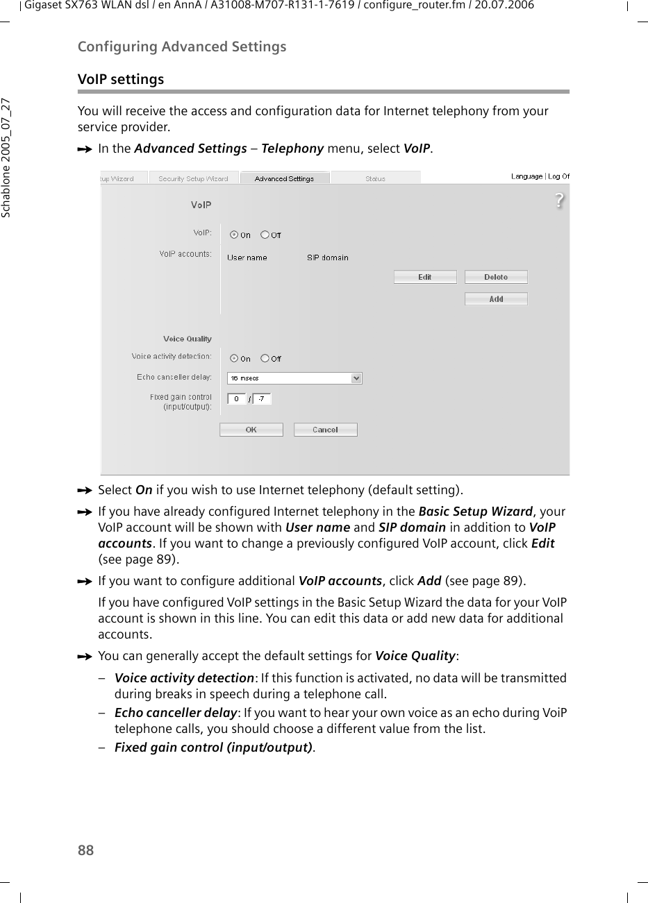 88Configuring Advanced SettingsGigaset SX763 WLAN dsl / en AnnA / A31008-M707-R131-1-7619 / configure_router.fm / 20.07.2006Schablone 2005_07_27VoIP settingsYou will receive the access and configuration data for Internet telephony from your service provider.ìIn the Advanced Settings – Telephony menu, select VoIP.ìSelect On if you wish to use Internet telephony (default setting).ìIf you have already configured Internet telephony in the Basic Setup Wizard, your VoIP account will be shown with User name and SIP domain in addition to VoIP accounts. If you want to change a previously configured VoIP account, click Edit (see page 89).ìIf you want to configure additional VoIP accounts, click Add (see page 89).If you have configured VoIP settings in the Basic Setup Wizard the data for your VoIP account is shown in this line. You can edit this data or add new data for additional accounts.ìYou can generally accept the default settings for Voice Quality: –Voice activity detection: If this function is activated, no data will be transmitted during breaks in speech during a telephone call.–Echo canceller delay: If you want to hear your own voice as an echo during VoiP telephone calls, you should choose a different value from the list.–Fixed gain control (input/output).