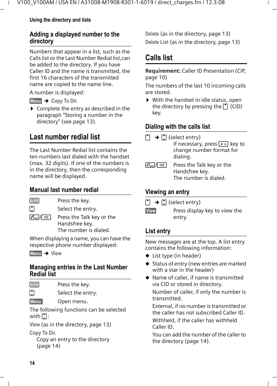 13Using the directory and listsV100_V100AM / USA EN / A31008-M1908-R301-1-6019 / direct_charges.fm / 12.3.08Using the directory and listsThe options are: uDirectory uLast Number Redial list uCalls listYou can store a maximum of 50 entries in the directory. Each entry must consist of a name and a number.The directory is stored in the base station and is shared by all registered handsets.DirectoryIn the directory, you can store phone numbers and the names associated with them.¤With the handset in idle status, open the directory by pressing the s key. Length of entriesNumber:  max. 24 digits Name:  max. 16 characters Storing a number in the directoryStoring the first entry in the directoryYour handset is idle mode.~  Enter the number and press §Save§. ~  Enter the name and press §OK§.~  Correct the number if neces-sary and press §OK§.Storing the following entries in the directorys ¢§Menu§ ¢New Entry~  Enter the name and press §OK§.~  Enter the number and press §OK§.You can use the Clear key to delete one character at a time from right to left (press briefy) or all characters (press and hold).Selecting a directory entrysOpen the directory.You have the following options:uUse q to scroll to the entry until the desired name is selected. uEnter the first character of the name, or scroll to the entry with s, if necessary. Dialing with the directorys ¢q(select entry)cPress the Talk key. The number is dialed. Managing entries in the directorys  ¢q(select entry)Viewing an entry §Menu§ ¢ViewThe entry is displayed. Go back with §Back§.Editing entries §Menu§ ¢Edit Entry~  Edit the name and press §OK§.~  Edit the number and press §OK§.You can use the Clear key to delete one character at a time from right to left (press briefy) or all characters (press and hold).Deleting entries§Menu§ ¢DeleteDelete the displayed entry.Or: §Menu§ ¢Delete List¤Confirm question Delete? by pressing §OK§.All entries in your directory will be deleted.