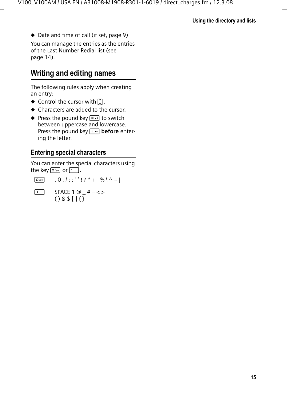 14Using the directory and listsV100_V100AM / USA EN / A31008-M1908-R301-1-6019 / direct_charges.fm / 12.3.08Adding a displayed number to the directoryNumbers that appear in a list, such as the Calls list or the Last Number Redial list,can be added to the directory. If you have Caller ID and the name is transmitted, the first 16 characters of the transmitted name are copied to the name line. A number is displayed: §Menu§ ¢Copy To Dir.¤Complete the entry as described in the paragraph &quot;Storing a number in the directory&quot; (see page 13). Last number redial listThe Last Number Redial list contains the ten numbers last dialed with the handset (max. 32 digits). If one of the numbers is in the directory, then the corresponding name will be displayed. Manual last number redialkPress the key. qSelect the entry. c/dPress the Talk key or the Handsfree key. The number is dialed.When displaying a name, you can have the respective phone number displayed:§Menu§ ¢ViewManaging entries in the Last Number Redial listkPress the key. qSelect the entry. §Menu§§ Open menu.The following functions can be selected with q: View (as in the directory, page 13) Copy To Dir. Copy an entry to the directory (page 14)Delete (as in the directory, page 13) Delete List (as in the directory, page 13) Calls list Requirement: Caller ID Presentation (CIP, page 10)The numbers of the last 10 incoming calls are stored. ¤With the handset in idle status, open the directory by pressing the t (CID) key. Dialing with the calls listt ¢q(select entry)If necessary, press * key to change number format for dialing.c/dPress the Talk key or the Handsfree key. The number is dialed.Viewing an entryt ¢q(select entry)§View§ Press display key to view the entry.List entryNew messages are at the top. A list entry contains the following information:uList type (in header) uStatus of entry (new entries are marked with a star in the header)uName of caller, if name is transmitted via CID or stored in directory.Number of caller, if only the number is transmitted.External, if no number is transmitted or the caller has not subscribed Caller ID.Withheld, if the caller has withheld Caller ID.You can add the number of the caller to the directory (page 14).