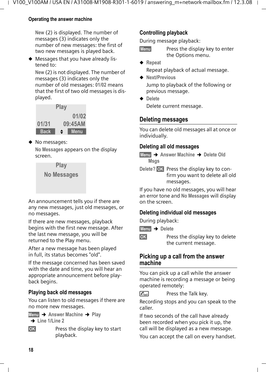 17Operating the answer machineV100_V100AM / USA EN / A31008-M1908-R301-1-6019 / answering_m+network-mailbox.fm / 12.3.08§OK§  Press the display key to end the recording.Playback of the recorded announcement will start automatically. You can record the announcement again by repeating these steps.Please note:uRecording ends automatically if the maximum recording time of 60 sec-onds has been reached.uIf you cancel the recording, the prere-corded announcement will be used.uThe recording is canceled if the answer machine memory is full.¤If necessary, delete old messages and repeat the recording.Playing back announcements§Menu§ ¢Answer Machine ¢Record OGMAnswer &amp; Rec./Answer Only §OK§Play §OK§ Press the display key to start playback.If a personal announcement has not been recorded, the corresponding prerecorded announcement is used.Deleting announcements§Menu§ ¢Answer Machine ¢Record OGMAnswer &amp; Rec./Answer Only §OK§Delete §OK§ Press the display key to delete the personal announcement. If no personal announcement exists, you will hear an error tone.After deletion, the corresponding prere-corded announcement will be used. Selecting an announcement modeYou can choose between Answer &amp; Rec. and Answer Only. §Menu§ ¢Answer Machine ¢Answer ModeAnswer &amp; Rec./Answer Only §OK§The selected mode is saved even after the answer machine is deactivated.Playing back messagesThe date and time of each message is logged (provided this has been set, page 9) and displayed during playback.Playing back new messagesNew messages you have not yet listened to are indicated by the Õ icon slowly flashing and by the number of new mes-sages flashing in the message counter of the base station (page 2).§Play§ Press the display key to start playback.The display now shows you the status of your answer machine when playing back new messages:1 Date when message was recorded.2New: you have not yet listened to the mes-sage.301/02: The first of two messages is played.4 Time when message was recorded.If you have...uNew messages:Note:If the message memory is full when in Answer &amp; Rec. mode, the selection is interrupted and you will receive instructions to delete old mes-sages.¥Delete old messages.The answer machine automatically switches back to the mode set once deletion is com-plete, or you can select another recording mode.Play New 01/0201/31 09:45AM2134§§§§§Back§§§§§ U§§§§Menu§§§§