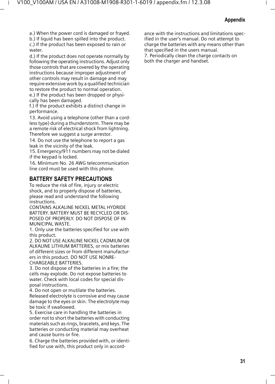 29AppendixV100_V100AM / USA EN / A31008-M1908-R301-1-6019 / appendix.fm / 12.3.08FCC / ACTA InformationWarning: Changes or modifications to this unit not expressly approved by Siemens Cordless Products could void the FCC authority to operate the equipment. This includes the addition of any external antenna device.This equipment complies with Part 68 of the FCC rules and the requirements adopted by the ACTA. On the bottom of the base station is a label that contains, among other information, a product identifier in the format US:AAAEQ##TXXXX. If requested, this number must be provided to the telephone company.A plug and jack used to connect this equipment to the premises wiring and telephone network nust comply with the applicable FCC Part 68 rules and requirements adopted by the ACTA. A compliant telephone cord and modular plug is provided with this product. It is designed to be connected to a compatible modular jack that is also compliant. See installation instructions for details.The REN is used to determine the number of devices that may be connected to a telephone line. Excessive RENs on a telephone line may result in the devices not ringing in response to an incoming call. In most but not all areas, the sum of RENs should not exceed five (5.0). To be certain of the number of devices that may be connected to a line, as determined by the total RENs, contact the local telephone company. For products approved after July 23, 2001, the REN for this product is part of the product iden-tifier that has the format US:AAAEQ##TXXXX. The digits represented by ## are the REN with-out a decimal point (e.g., 03 is a REN of 0.3). For earlier products, the REN is separately shown on the label.If this equipment causes harm to the telephone network, the telephone company will notify you in advance, that temporary discontinuance of service may be required. But if advance notice isn’t practical, the telephone company will notify the customer as soon as possible. Also, you will be advised of your right to file a com-plaint with the FCC if you belive it is necessary.The telephone company may make changes in its facilities, equipment, operations or proce-dures that could affect the operation of the equipment. If this happens the telephone com-pany will provide advance notice in order for you to make necessary modifications to main-tain uninterrupted service. If you experience trouble with this telephone system, disconnect it from the network until the problem has been corrected or until you are sure that the equip-ment is not malfunctioning.If trouble is experienced with this equipment, for repair or warranty information, please con-tact Verizon Support at 1-866 374 3864. If the equipment is causing harm to the telephone network, the telephone company may request that you disconnect the equipment until the problem is resolved. This equipment is of a type that is not intented be repaired by the Customer (user).This telephone system may not be used on coin service provided by the telephone company. Connection to party line service is subject to state tariffs. Contact the state public utility commission, public service commission or cor-poration commission for information. Privacy of communications may not be ensured when using this phone.If your home has specially wired alarm equip-ment connected to the telephone line, ensure the installation of this equipment does not dis-able your alarm equipment. If you have ques-tions about what will disable alarm equipment, consult your telephone company or a qualified installer.This telephone system equipment has been tested and found to comply with the limits for Class B digital device, pursuant to Part 15 of the FCC Rules. Operation is subject to the following two conditions: (1) This device may not cause harmful interference, and (2) This device must accept any interference received, including interference that may cause undesired opera-tion. These limits are designed to provide reasonable protection against harmful interfer-ence in a residential installation. Some cordless telephones operate at frequencies that may cause interference to nearby TV’s and VCR’s; to minimize or prevent such interference, the system base should not be placed near or on top of a TV or VCR; and, if interference is expe-rienced, moving the base farther away from the TV or VCR will often reduce or eliminate the interference. However, there is no guarantee that interfer-ence will not occur in a particular installation. If this telephone system does cause harmful interference to radio or television reception, which can be determined by turning the system off and on, the user is encouraged to try to correct the interference by one or more of the following measures:1. Reorient or relocate the receiving antenna.2. Increase the separation between the base station and receiver.