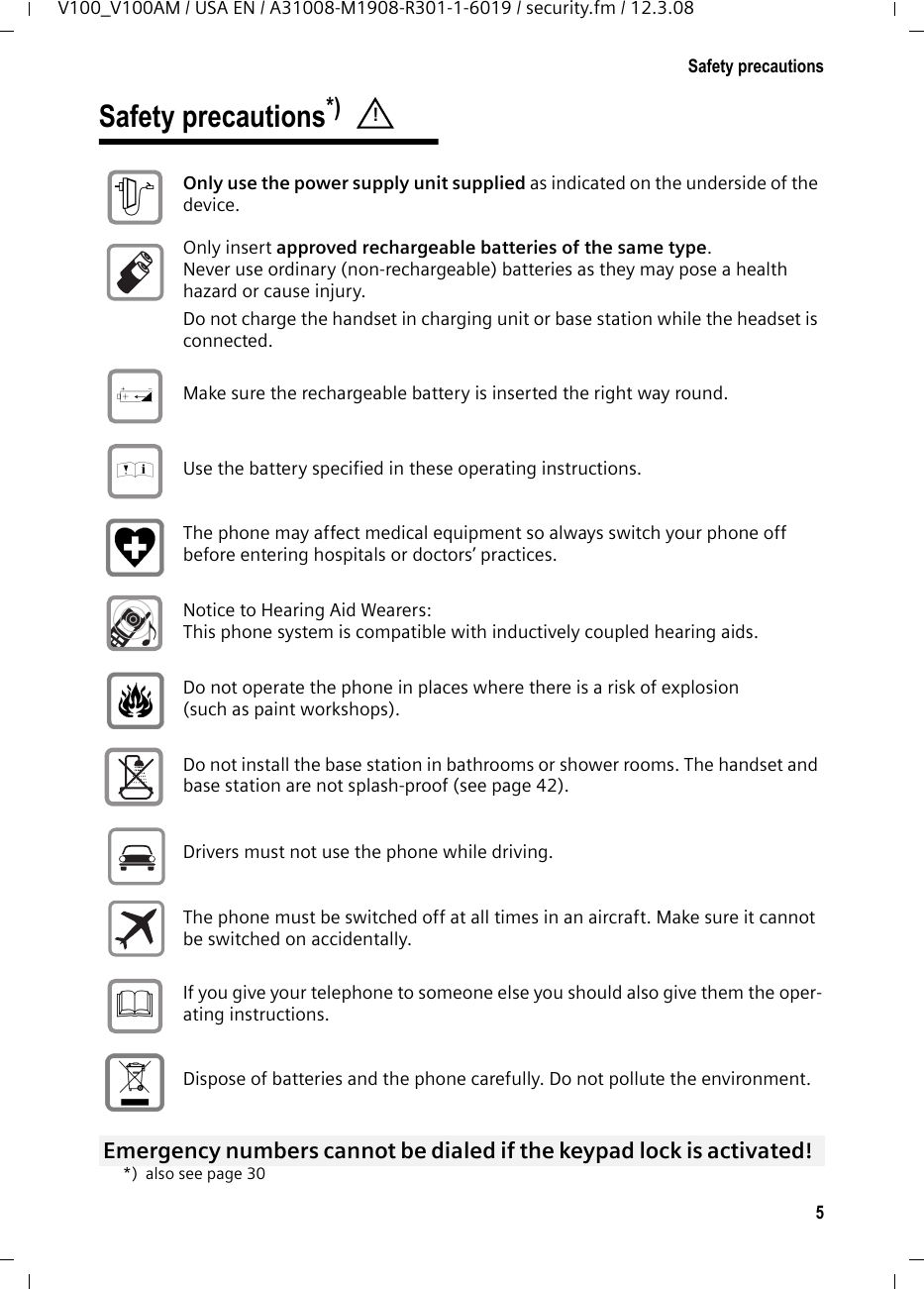 5Safety precautionsV100_V100AM / USA EN / A31008-M1908-R301-1-6019 / security.fm / 12.3.08Safety precautions*) *) also see page 30! Only use the power supply unit supplied as indicated on the underside of the device. Only insert approved rechargeable batteries of the same type. Never use ordinary (non-rechargeable) batteries as they may pose a health hazard or cause injury. Do not charge the handset in charging unit or base station while the headset is connected.Make sure the rechargeable battery is inserted the right way round.Use the battery specified in these operating instructions.The phone may affect medical equipment so always switch your phone off before entering hospitals or doctors’ practices.Notice to Hearing Aid Wearers:This phone system is compatible with inductively coupled hearing aids.Do not operate the phone in places where there is a risk of explosion (such as paint workshops). Do not install the base station in bathrooms or shower rooms. The handset and base station are not splash-proof (see page 42).Drivers must not use the phone while driving.  The phone must be switched off at all times in an aircraft. Make sure it cannot be switched on accidentally. If you give your telephone to someone else you should also give them the oper-ating instructions. Dispose of batteries and the phone carefully. Do not pollute the environment. Emergency numbers cannot be dialed if the keypad lock is activated! $‹Œƒ 