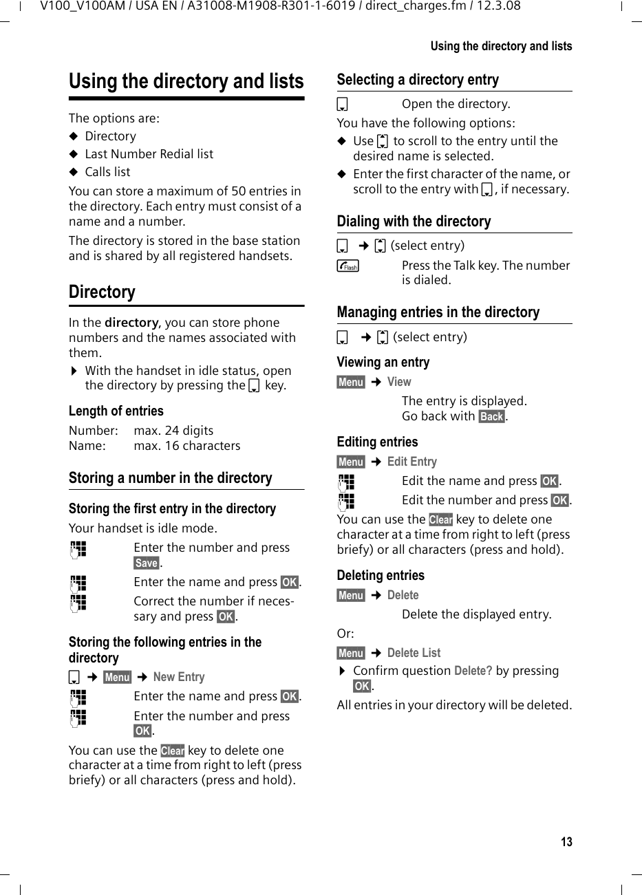 12Operating the handsetV100_V100AM / USA EN / A31008-M1908-R301-1-6019 / telefony.fm / 12.3.08Menu guidanceYour phone&apos;s functions are accessed using a menu that has a number of levels. Main menu (first menu level) ¤Press the display key §Menu§ with the handset in idle status to open the main menu.The main menu functions are shown on the screen in a list. To access a function, open the corre-sponding submenu (next menu level):¤Navigate to the function using the con-trol key q.¤Press the display key §OK§. Submenus The functions in the submenus are dis-played as lists. To access a function:¤Scroll to the function with the control key q and press §OK§. Pressing the display key §Back§ returns you to the previous menu level. a cancels the operation.Correcting incorrect entries You can correct incorrect characters in the text by navigating to the incorrect entry using the control key. You can then:uPress §§§§Clear§§§§§ to delete the character to the left of the cursor.uInsert characters to the left of the cur-sor.uOverwrite the (flashing) character when entering the time and date, etc.