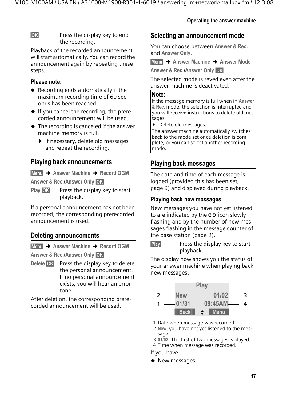 16Operating the answer machineV100_V100AM / USA EN / A31008-M1908-R301-1-6019 / answering_m+network-mailbox.fm / 12.3.08Operating the answermachineYou can operate the base station&apos;s answer machine using the handset, using the key-pad of the base station (page 1), or using remote operation (from another phone/cell phone).Announcement modeYou can use the answer machine in two different modes. uIn Answer &amp; Rec. mode, the caller hears your announcement and can then leave a message. uIn Answer Only mode, the caller hears your announcement but cannot leave a message.Operation using the base station keysYou can use the base station keys for the most commonly used functions of your answer machine. For more information, see page 2.Status of message counter (see page 2)Answer machine is off.uMessage counter is off.Answer machine is on.u&quot;0&quot;: no new messages.uNumber above &quot;0&quot;: number of old mes-sages.uNumber flashes: number of new mes-sages.u&quot;--&quot; flashes: memory is fullu&quot;A&quot;: answer machine is being accessed remotely or is playing an announce-ment.uSegments scrolling in circle: answer machine is recording a message or announcement.Operation using the handsetWhile recording a message, you can auto-matically listen through the loudspeakers of the base station, if you have activated call screening (see page 19).You can also listen through the loudspeak-ers of registered handsets:§Screen§ Press the display key.The handset loudspeaker is activated. You can switch it off with the Handsfree key d. Switching the answer machine on/off§Menu§ ¢Answer Machine ¢Ans On/Off ¢On/Off§OK§ Press the display key to acti-vate/deactivate the answer machine.The × icon is displayed on the screen.The phone includes a prerecorded announcement for the answer and record mode and announce-only mode. If a per-sonal announcement has not been recorded, the corresponding prerecorded announcement is used. Recording a personal announcement/announce only§Menu§ ¢Answer Machine ¢Record OGMAnswer &amp; Rec./Answer Only §OK§Select the mode in which you want to record the personal announcement.Record §OK§ Press the display key to start recording.You will hear the ready tone (short tone).¤Now record your announcement (must be at least 3 seconds long).Note:When recording your announcement, speak directly into handset&apos;s microphone, as if talking on the phone. 