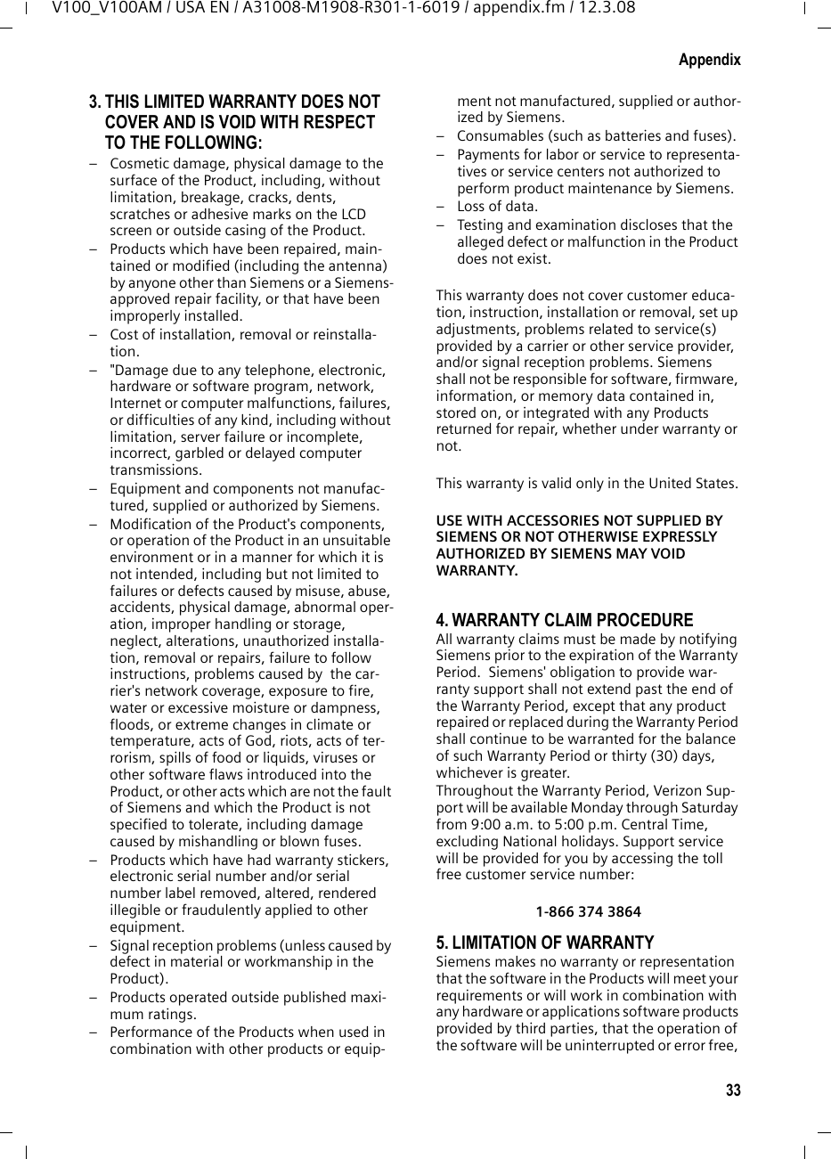 31AppendixV100_V100AM / USA EN / A31008-M1908-R301-1-6019 / appendix.fm / 12.3.08a.) When the power cord is damaged or frayed.b.) If liquid has been spilled into the product. c.) If the product has been exposed to rain or water. d.) If the product does not operate normally by following the operating instructions. Adjust only those controls that are covered by the operating instructions because improper adjustment of other controls may result in damage and may require extensive work by a qualified technician to restore the product to normal operation. e.) If the product has been dropped or physi-cally has been damaged. f.) If the product exhibits a distinct change in performance. 13. Avoid using a telephone (other than a cord-less type) during a thunderstorm. There may be a remote risk of electrical shock from lightning. Therefore we suggest a surge arrestor.14. Do not use the telephone to report a gas leak in the vicinity of the leak.15. Emergency/911 numbers may not be dialed if the keypad is locked.16. Minimum No. 26 AWG telecommunication line cord must be used with this phone.BATTERY SAFETY PRECAUTIONSTo reduce the risk of fire, injury or electric shock, and to properly dispose of batteries, please read and understand the following instructions.CONTAINS ALKALINE NICKEL METAL HYDRIDE BATTERY. BATTERY MUST BE RECYCLED OR DIS-POSED OF PROPERLY. DO NOT DISPOSE OF IN MUNICIPAL WASTE.1. Only use the batteries specified for use with this product.2. DO NOT USE ALKALINE NICKEL CADMIUM OR ALKALINE LITHIUM BATTERIES, or mix batteries of different sizes or from different manufactur-ers in this product. DO NOT USE NONRE-CHARGEABLE BATTERIES.3. Do not dispose of the batteries in a fire; the cells may explode. Do not expose batteries to water. Check with local codes for special dis-posal instructions.4. Do not open or mutilate the batteries. Released electrolyte is corrosive and may cause damage to the eyes or skin. The electrolyte may be toxic if swallowed.5. Exercise care in handling the batteries in order not to short the batteries with conducting materials such as rings, bracelets, and keys. The batteries or conducting material may overheat and cause burns or fire.6. Charge the batteries provided with, or identi-fied for use with, this product only in accord-ance with the instructions and limitations spec-ified in the user’s manual. Do not attempt to charge the batteries with any means other than that specified in the users manual.7. Periodically clean the charge contacts on both the charger and handset.