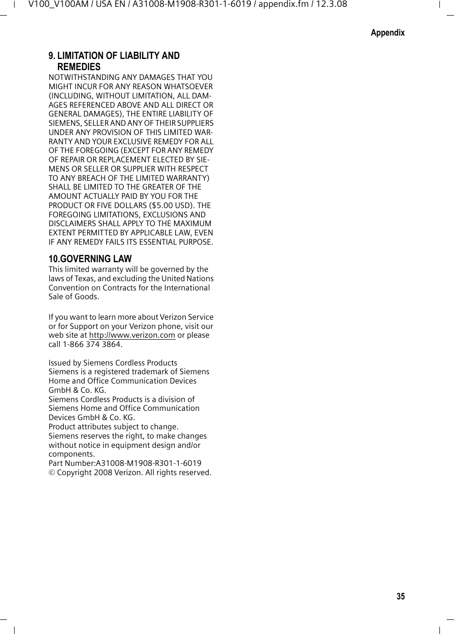 33AppendixV100_V100AM / USA EN / A31008-M1908-R301-1-6019 / appendix.fm / 12.3.083. THIS LIMITED WARRANTY DOES NOT COVER AND IS VOID WITH RESPECT TO THE FOLLOWING:– Cosmetic damage, physical damage to the surface of the Product, including, without limitation, breakage, cracks, dents, scratches or adhesive marks on the LCD screen or outside casing of the Product.– Products which have been repaired, main-tained or modified (including the antenna) by anyone other than Siemens or a Siemens-approved repair facility, or that have been improperly installed.– Cost of installation, removal or reinstalla-tion.– &quot;Damage due to any telephone, electronic, hardware or software program, network, Internet or computer malfunctions, failures, or difficulties of any kind, including without limitation, server failure or incomplete, incorrect, garbled or delayed computer transmissions.– Equipment and components not manufac-tured, supplied or authorized by Siemens.– Modification of the Product&apos;s components, or operation of the Product in an unsuitable environment or in a manner for which it is not intended, including but not limited to failures or defects caused by misuse, abuse, accidents, physical damage, abnormal oper-ation, improper handling or storage, neglect, alterations, unauthorized installa-tion, removal or repairs, failure to follow instructions, problems caused by  the car-rier&apos;s network coverage, exposure to fire, water or excessive moisture or dampness, floods, or extreme changes in climate or temperature, acts of God, riots, acts of ter-rorism, spills of food or liquids, viruses or other software flaws introduced into the Product, or other acts which are not the fault of Siemens and which the Product is not specified to tolerate, including damage caused by mishandling or blown fuses.– Products which have had warranty stickers, electronic serial number and/or serial number label removed, altered, rendered illegible or fraudulently applied to other equipment.– Signal reception problems (unless caused by defect in material or workmanship in the Product).– Products operated outside published maxi-mum ratings.– Performance of the Products when used in combination with other products or equip-ment not manufactured, supplied or author-ized by Siemens.– Consumables (such as batteries and fuses).– Payments for labor or service to representa-tives or service centers not authorized to perform product maintenance by Siemens.–Loss of data.– Testing and examination discloses that the alleged defect or malfunction in the Product does not exist.This warranty does not cover customer educa-tion, instruction, installation or removal, set up adjustments, problems related to service(s) provided by a carrier or other service provider, and/or signal reception problems. Siemens shall not be responsible for software, firmware, information, or memory data contained in, stored on, or integrated with any Products returned for repair, whether under warranty or not. This warranty is valid only in the United States.USE WITH ACCESSORIES NOT SUPPLIED BY SIEMENS OR NOT OTHERWISE EXPRESSLY AUTHORIZED BY SIEMENS MAY VOID WARRANTY.4. WARRANTY CLAIM PROCEDUREAll warranty claims must be made by notifying Siemens prior to the expiration of the Warranty Period.  Siemens&apos; obligation to provide war-ranty support shall not extend past the end of the Warranty Period, except that any product repaired or replaced during the Warranty Period shall continue to be warranted for the balance of such Warranty Period or thirty (30) days, whichever is greater. Throughout the Warranty Period, Verizon Sup-port will be available Monday through Saturday from 9:00 a.m. to 5:00 p.m. Central Time, excluding National holidays. Support service will be provided for you by accessing the toll free customer service number:1-866 374 3864 5. LIMITATION OF WARRANTYSiemens makes no warranty or representation that the software in the Products will meet your requirements or will work in combination with any hardware or applications software products provided by third parties, that the operation of the software will be uninterrupted or error free, 