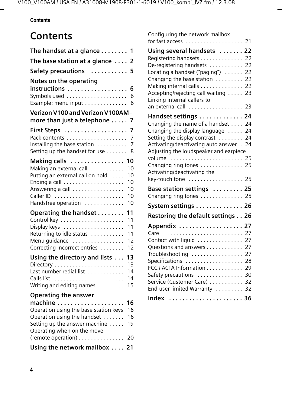 4ContentsV100_V100AM / USA EN / A31008-M1908-R301-1-6019 / V100_kombi_IVZ.fm / 12.3.08ContentsThe handset at a glance . . . . . . . .  1The base station at a glance  . . . .  2Safety precautions    . . . . . . . . . . .  5Notes on the operating instructions  . . . . . . . . . . . . . . . . . .  6Symbols used  . . . . . . . . . . . . . . . . . . . .   6Example: menu input . . . . . . . . . . . . . .   6Verizon V100 and Verizon V100AM– more than just a telephone . . . . .  7First Steps  . . . . . . . . . . . . . . . . . . .  7Pack contents  . . . . . . . . . . . . . . . . . . . .   7Installing the base station  . . . . . . . . . .   7Setting up the handset for use . . . . . . .   8Making calls   . . . . . . . . . . . . . . . .  10Making an external call   . . . . . . . . . . .   10Putting an external call on hold . . . . .   10Ending a call . . . . . . . . . . . . . . . . . . . .   10Answering a call  . . . . . . . . . . . . . . . . .   10Caller ID   . . . . . . . . . . . . . . . . . . . . . . .   10Handsfree operation   . . . . . . . . . . . . .   10Operating the handset . . . . . . . .  11Control key  . . . . . . . . . . . . . . . . . . . . .   11Display keys   . . . . . . . . . . . . . . . . . . . .   11Returning to idle status  . . . . . . . . . . .   11Menu guidance   . . . . . . . . . . . . . . . . .   12Correcting incorrect entries  . . . . . . . .   12Using the directory and lists  . . .  13Directory . . . . . . . . . . . . . . . . . . . . . . .   13Last number redial list  . . . . . . . . . . . .   14Calls list   . . . . . . . . . . . . . . . . . . . . . . .   14Writing and editing names . . . . . . . . .   15Operating the answermachine . . . . . . . . . . . . . . . . . . . .  16Operation using the base station keys   16Operation using the handset  . . . . . . .   16Setting up the answer machine . . . . .   19Operating when on the move(remote operation) . . . . . . . . . . . . . . .   20Using the network mailbox  . . . .  21Configuring the network mailboxfor fast access  . . . . . . . . . . . . . . . . . . .  21Using several handsets   . . . . . . . 22Registering handsets . . . . . . . . . . . . . .  22De-registering handsets  . . . . . . . . . . .  22Locating a handset (&quot;paging&quot;)   . . . . . .  22Changing the base station  . . . . . . . . .  22Making internal calls . . . . . . . . . . . . . .  22Accepting/rejecting call waiting  . . . . .  23Linking internal callers to an external call  . . . . . . . . . . . . . . . . . .  23Handset settings . . . . . . . . . . . . . 24Changing the name of a handset . . . .  24Changing the display language   . . . . .  24Setting the display contrast   . . . . . . . .  24Activating/deactivating auto answer  .  24Adjusting the loudspeaker and earpiece volume   . . . . . . . . . . . . . . . . . . . . . . . .  25Changing ring tones  . . . . . . . . . . . . . .  25Activating/deactivating the key-touch tone  . . . . . . . . . . . . . . . . . .  25Base station settings   . . . . . . . . . 25Changing ring tones  . . . . . . . . . . . . . .  25System settings . . . . . . . . . . . . . . 26Restoring the default settings . . 26Appendix  . . . . . . . . . . . . . . . . . . . 27Care . . . . . . . . . . . . . . . . . . . . . . . . . . .  27Contact with liquid  . . . . . . . . . . . . . . .  27Questions and answers . . . . . . . . . . . .  27Troubleshooting  . . . . . . . . . . . . . . . . .  27Specifications  . . . . . . . . . . . . . . . . . . .  28FCC / ACTA Information . . . . . . . . . . . .  29Safety precautions   . . . . . . . . . . . . . . .  30Service (Customer Care) . . . . . . . . . . .  32End-user limited Warranty   . . . . . . . . .  32Index   . . . . . . . . . . . . . . . . . . . . . . 36