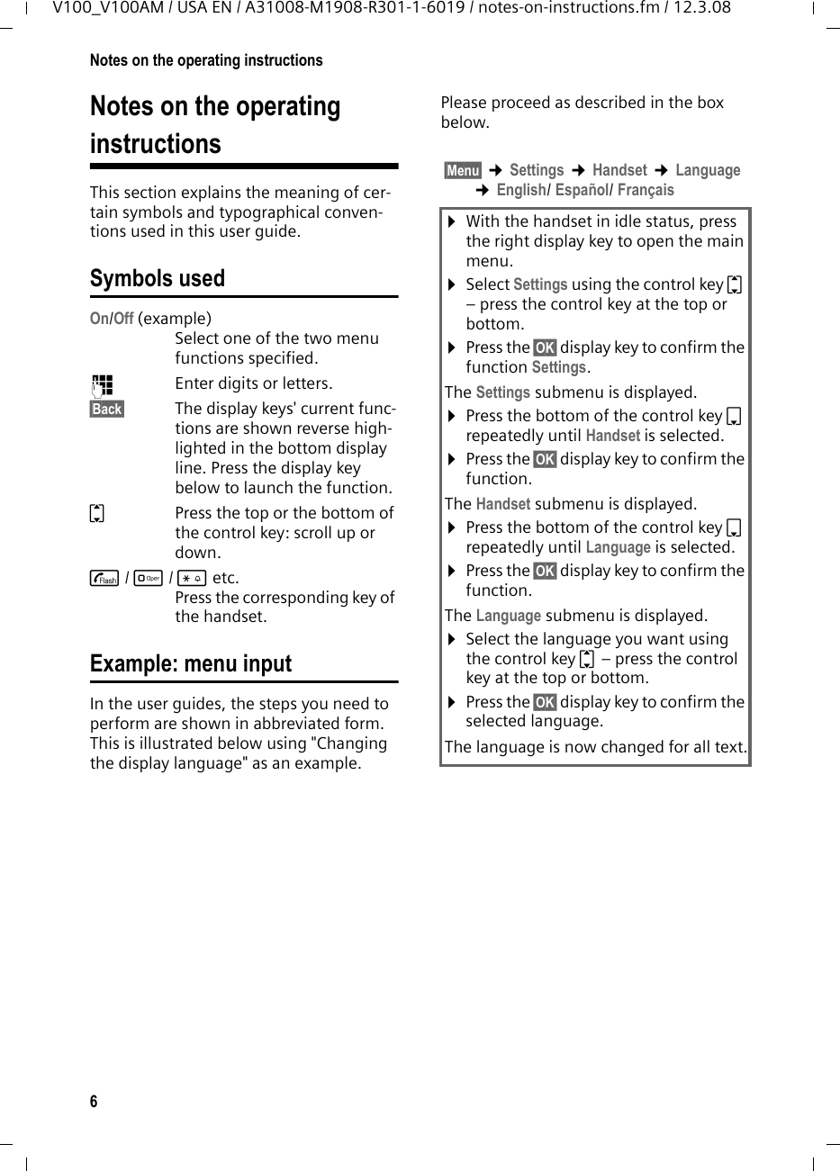 6Notes on the operating instructionsV100_V100AM / USA EN / A31008-M1908-R301-1-6019 / notes-on-instructions.fm / 12.3.08Notes on the operating instructionsThis section explains the meaning of cer-tain symbols and typographical conven-tions used in this user guide.Symbols usedOn/Off (example) Select one of the two menu functions specified. ~Enter digits or letters. §Back§ The display keys&apos; current func-tions are shown reverse high-lighted in the bottom display line. Press the display key below to launch the function. qPress the top or the bottom of the control key: scroll up or down. c/ Q/ * etc. Press the corresponding key of the handset. Example: menu inputIn the user guides, the steps you need to perform are shown in abbreviated form. This is illustrated below using &quot;Changing the display language&quot; as an example.Please proceed as described in the box below.§Menu§ ¢Settings ¢Handset ¢Language ¢English/ Español/ Français¤With the handset in idle status, press the right display key to open the main menu. ¤Select Settings using the control key q – press the control key at the top or bottom.¤Press the §OK§ display key to confirm the function Settings.The Settings submenu is displayed.¤Press the bottom of the control key s repeatedly until Handset is selected.¤Press the §OK§ display key to confirm the function.The Handset submenu is displayed.¤Press the bottom of the control key s repeatedly until Language is selected.¤Press the §OK§ display key to confirm the function.The Language submenu is displayed.¤Select the language you want using the control key q – press the control key at the top or bottom.¤Press the §OK§ display key to confirm the selected language.The language is now changed for all text.