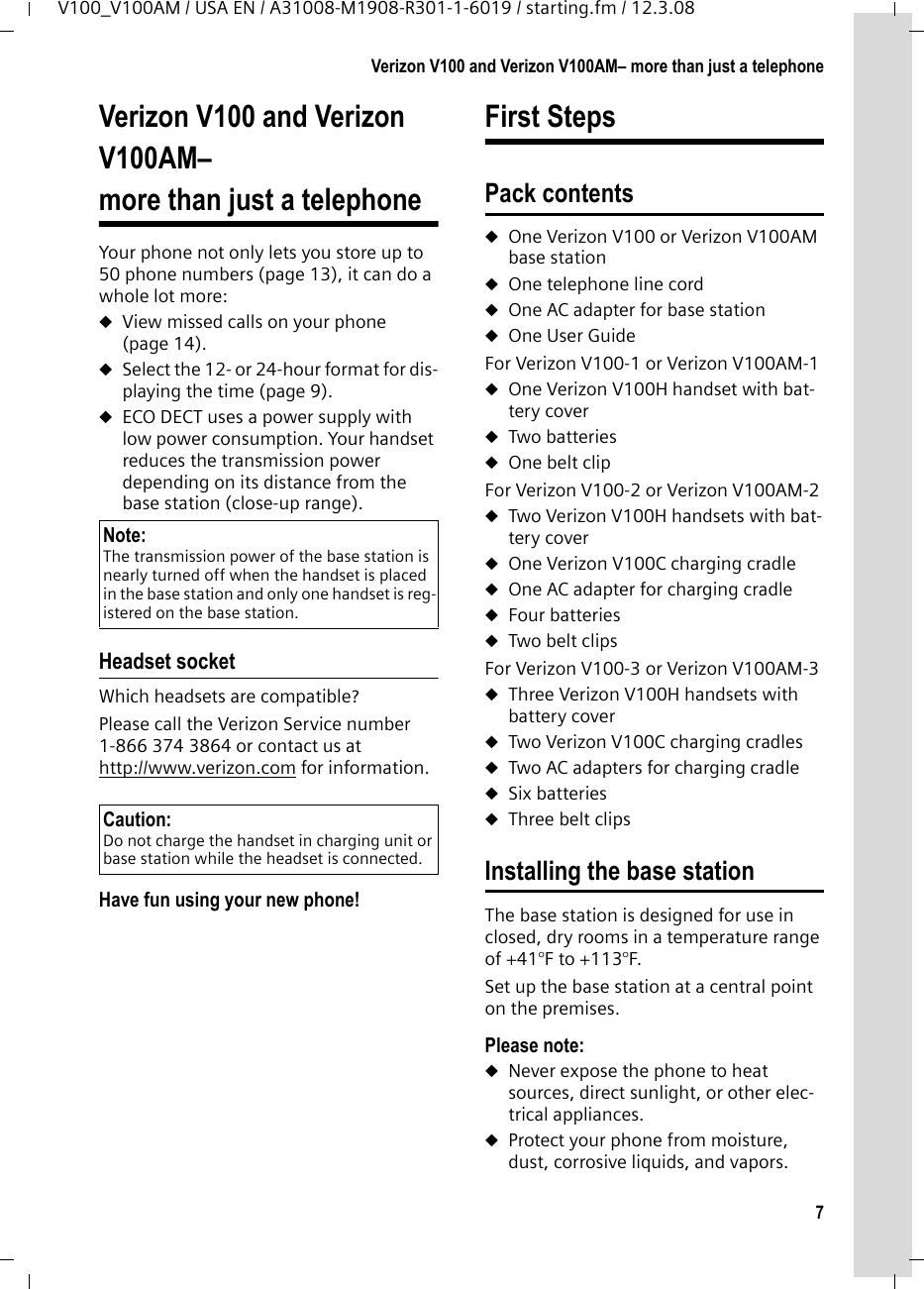 7Verizon V100 and Verizon V100AM– more than just a telephoneV100_V100AM / USA EN / A31008-M1908-R301-1-6019 / starting.fm / 12.3.08Verizon V100 and Verizon V100AM– more than just a telephoneYour phone not only lets you store up to 50 phone numbers (page 13), it can do a whole lot more: uView missed calls on your phone (page 14).uSelect the 12- or 24-hour format for dis-playing the time (page 9).uECO DECT uses a power supply with low power consumption. Your handset reduces the transmission power depending on its distance from the base station (close-up range).Headset socketWhich headsets are compatible?Please call the Verizon Service number 1-866 374 3864 or contact us at http://www.verizon.com for information.Have fun using your new phone! First StepsPack contentsuOne Verizon V100 or Verizon V100AM base stationuOne telephone line corduOne AC adapter for base stationuOne User GuideFor Verizon V100-1 or Verizon V100AM-1uOne Verizon V100H handset with bat-tery coveruTwo batteriesuOne belt clipFor Verizon V100-2 or Verizon V100AM-2uTwo Verizon V100H handsets with bat-tery coveruOne Verizon V100C charging cradleuOne AC adapter for charging cradleuFour batteriesuTwo belt clipsFor Verizon V100-3 or Verizon V100AM-3uThree Verizon V100H handsets with battery coveruTwo Verizon V100C charging cradlesuTwo AC adapters for charging cradleuSix batteriesuThree belt clipsInstalling the base stationThe base station is designed for use in closed, dry rooms in a temperature range of +41°F to +113°F. Set up the base station at a central point on the premises.Please note: uNever expose the phone to heat sources, direct sunlight, or other elec-trical appliances.uProtect your phone from moisture, dust, corrosive liquids, and vapors.Note: The transmission power of the base station is nearly turned off when the handset is placed in the base station and only one handset is reg-istered on the base station.Caution: Do not charge the handset in charging unit or base station while the headset is connected.