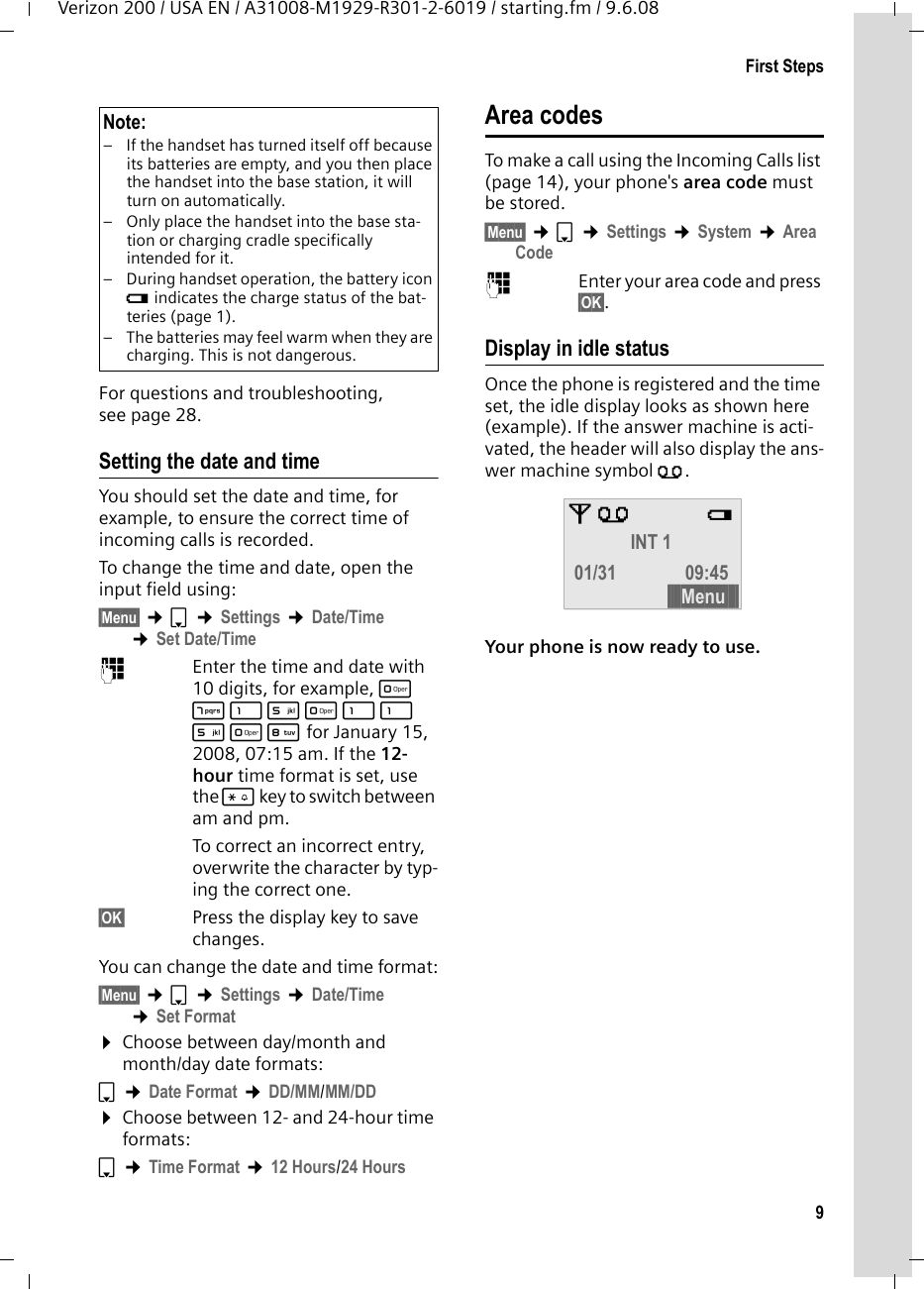 9First StepsVerizon 200 / USA EN / A31008-M1929-R301-2-6019 / starting.fm / 9.6.08For questions and troubleshooting, see page 28.Setting the date and timeYou should set the date and time, for example, to ensure the correct time of incoming calls is recorded.To change the time and date, open the input field using:§Menu§ ¢s ¢Settings ¢Date/Time ¢Set Date/Time~Enter the time and date with 10 digits, for example, Q M 1 5 Q 1 1 5 Q N for January 15, 2008, 07:15 am. If the 12-hour time format is set, use the * key to switch between am and pm.To correct an incorrect entry, overwrite the character by typ-ing the correct one.§OK§ Press the display key to save changes.You can change the date and time format:§Menu§ ¢s ¢Settings ¢Date/Time ¢Set Format¤Choose between day/month and month/day date formats:s ¢Date Format ¢DD/MM/MM/DD¤Choose between 12- and 24-hour time formats:s ¢Time Format ¢12 Hours/24 HoursArea codesTo make a call using the Incoming Calls list (page 14), your phone&apos;s area code must be stored.§Menu§ ¢s ¢Settings ¢System ¢Area Code~Enter your area code and press §OK§.Display in idle statusOnce the phone is registered and the time set, the idle display looks as shown here (example). If the answer machine is acti-vated, the header will also display the ans-wer machine symbol Õ.Your phone is now ready to use. Note:– If the handset has turned itself off because its batteries are empty, and you then place the handset into the base station, it will turn on automatically.– Only place the handset into the base sta-tion or charging cradle specifically intended for it.– During handset operation, the battery icon e indicates the charge status of the bat-teries (page 1).– The batteries may feel warm when they are charging. This is not dangerous.ÄÕ e INT 1 01/31 09:45 §§§§Menu§§§§