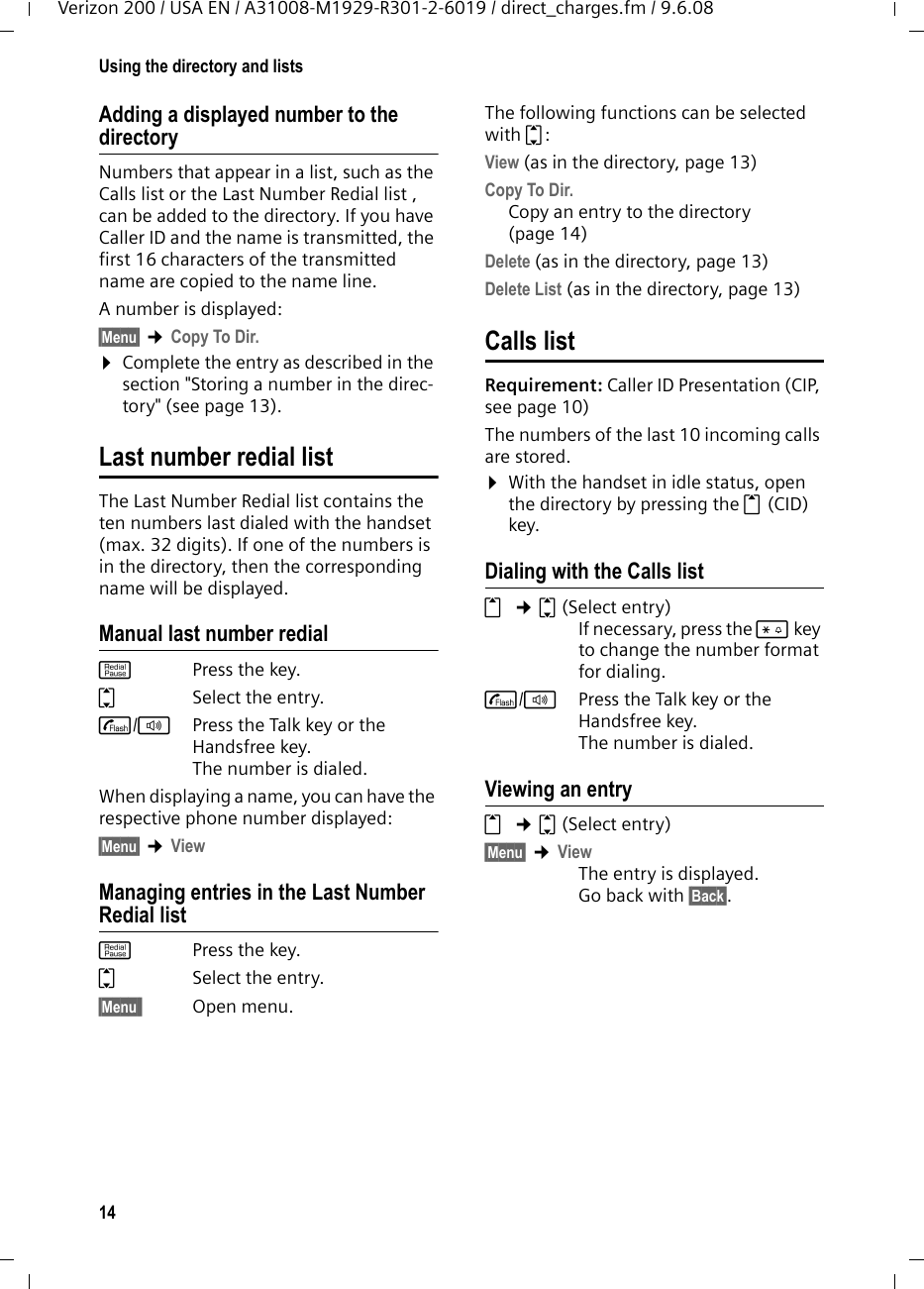 14Using the directory and listsVerizon 200 / USA EN / A31008-M1929-R301-2-6019 / direct_charges.fm / 9.6.08Adding a displayed number to the directoryNumbers that appear in a list, such as the Calls list or the Last Number Redial list , can be added to the directory. If you have Caller ID and the name is transmitted, the first 16 characters of the transmitted name are copied to the name line. A number is displayed: §Menu§ ¢Copy To Dir.¤Complete the entry as described in the section &quot;Storing a number in the direc-tory&quot; (see page 13). Last number redial listThe Last Number Redial list contains the ten numbers last dialed with the handset (max. 32 digits). If one of the numbers is in the directory, then the corresponding name will be displayed. Manual last number redialkPress the key. qSelect the entry. c/d  Press the Talk key or the Handsfree key. The number is dialed.When displaying a name, you can have the respective phone number displayed:§Menu§ ¢ViewManaging entries in the Last Number Redial listkPress the key. qSelect the entry. §Menu§§ Open menu.The following functions can be selected with q: View (as in the directory, page 13) Copy To Dir. Copy an entry to the directory (page 14)Delete (as in the directory, page 13) Delete List (as in the directory, page 13) Calls list Requirement: Caller ID Presentation (CIP, see page 10)The numbers of the last 10 incoming calls are stored. ¤With the handset in idle status, open the directory by pressing the t (CID) key. Dialing with the Calls listt ¢q(Select entry)If necessary, press the * key to change the number format for dialing.c/dPress the Talk key or the Handsfree key. The number is dialed.Viewing an entryt ¢q(Select entry)§Menu§ ¢ViewThe entry is displayed. Go back with §Back§.