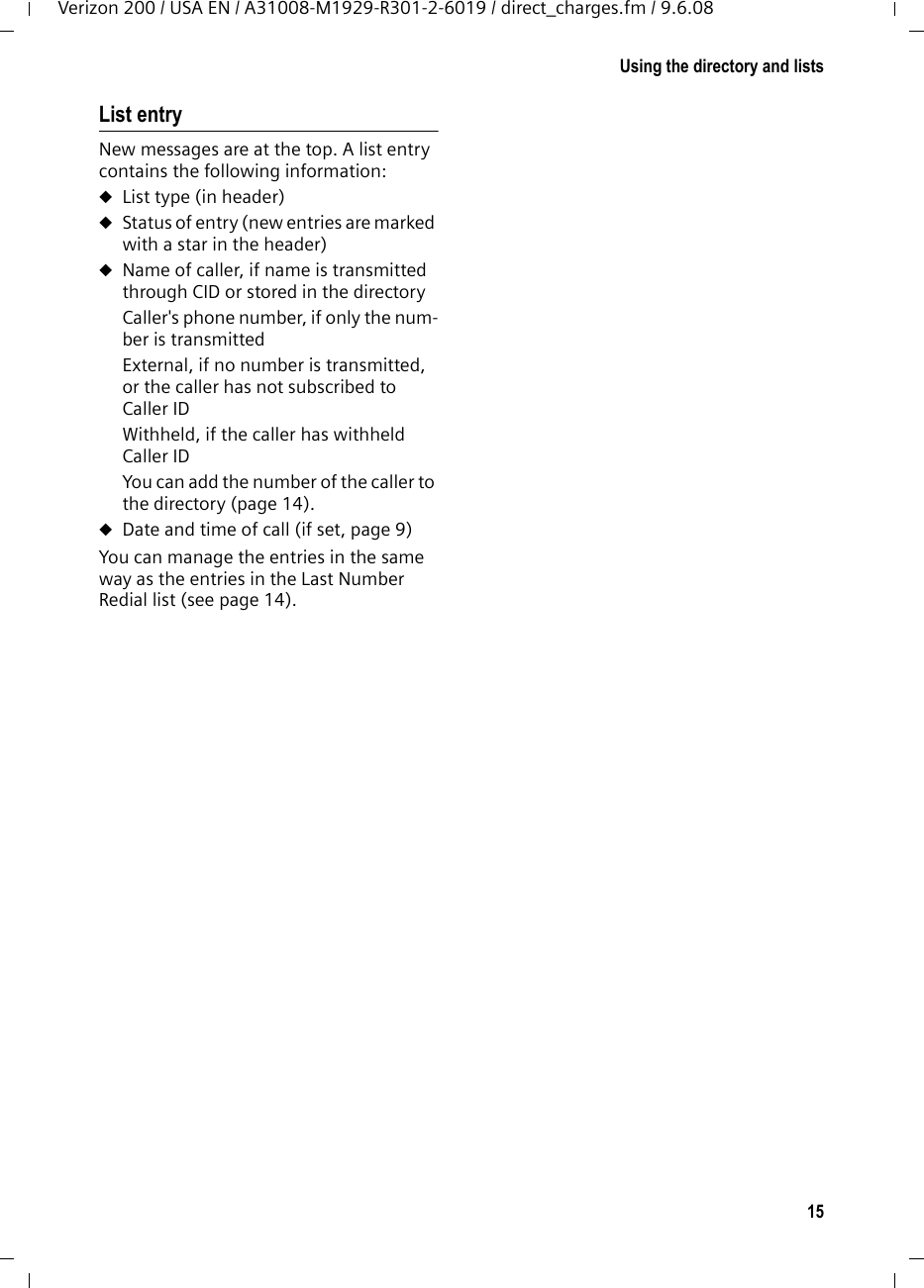15Using the directory and listsVerizon 200 / USA EN / A31008-M1929-R301-2-6019 / direct_charges.fm / 9.6.08List entryNew messages are at the top. A list entry contains the following information:uList type (in header) uStatus of entry (new entries are marked with a star in the header)uName of caller, if name is transmitted through CID or stored in the directoryCaller&apos;s phone number, if only the num-ber is transmittedExternal, if no number is transmitted, or the caller has not subscribed to Caller IDWithheld, if the caller has withheld Caller IDYou can add the number of the caller to the directory (page 14).uDate and time of call (if set, page 9)You can manage the entries in the same way as the entries in the Last Number Redial list (see page 14).