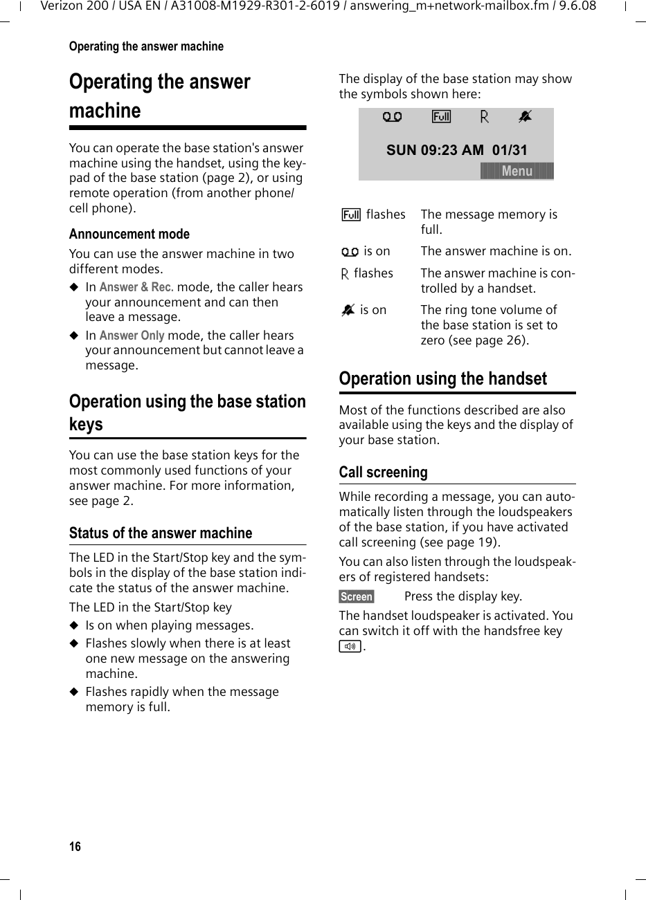 16Operating the answer machineVerizon 200 / USA EN / A31008-M1929-R301-2-6019 / answering_m+network-mailbox.fm / 9.6.08Operating the answermachineYou can operate the base station&apos;s answer machine using the handset, using the key-pad of the base station (page 2), or using remote operation (from another phone/cell phone).Announcement modeYou can use the answer machine in two different modes. uIn Answer &amp; Rec. mode, the caller hears your announcement and can then leave a message. uIn Answer Only mode, the caller hears your announcement but cannot leave a message.Operation using the base stationkeysYou can use the base station keys for the most commonly used functions of your answer machine. For more information, see page 2.Status of the answer machineThe LED in the Start/Stop key and the sym-bols in the display of the base station indi-cate the status of the answer machine.The LED in the Start/Stop keyuIs on when playing messages.uFlashes slowly when there is at least one new message on the answering machine.uFlashes rapidly when the message memory is full.The display of the base station may show the symbols shown here:Operation using the handsetMost of the functions described are also available using the keys and the display of your base station.Call screeningWhile recording a message, you can auto-matically listen through the loudspeakers of the base station, if you have activated call screening (see page 19).You can also listen through the loudspeak-ers of registered handsets:§Screen§  Press the display key.The handset loudspeaker is activated. You can switch it off with the handsfree key d. Éflashes The message memory is full.Õ is on The answer machine is on.× flashes The answer machine is con-trolled by a handset.Åis on The ring tone volume of the base station is set to zero (see page 26).ÕÉ×Å SUN 09:23 AM 01/31§§§§§§§§§Menu§§§§§§§§§