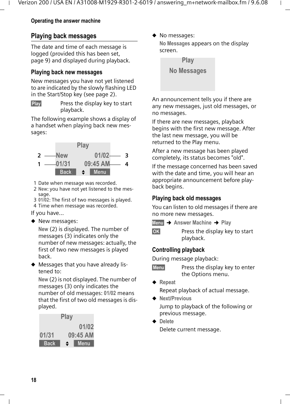 18Operating the answer machineVerizon 200 / USA EN / A31008-M1929-R301-2-6019 / answering_m+network-mailbox.fm / 9.6.08Playing back messagesThe date and time of each message is logged (provided this has been set, page 9) and displayed during playback.Playing back new messagesNew messages you have not yet listened to are indicated by the slowly flashing LED in the Start/Stop key (see page 2).§Play§ Press the display key to start playback.The following example shows a display of a handset when playing back new mes-sages:1 Date when message was recorded.2New: you have not yet listened to the mes-sage.301/02: The first of two messages is played.4 Time when message was recorded.If you have...uNew messages:New (2) is displayed. The number of messages (3) indicates only the number of new messages: actually, the first of two new messages is played back.uMessages that you have already lis-tened to:New (2) is not displayed. The number of messages (3) only indicates the number of old messages: 01/02 means that the first of two old messages is dis-played.uNo messages:No Messages appears on the display screen.An announcement tells you if there are any new messages, just old messages, or no messages.If there are new messages, playback begins with the first new message. After the last new message, you will be returned to the Play menu.After a new message has been played completely, its status becomes &quot;old&quot;.If the message concerned has been saved with the date and time, you will hear an appropriate announcement before play-back begins.Playing back old messagesYou can listen to old messages if there are no more new messages.Menu§ ¢Answer Machine ¢Play§OK§ Press the display key to start playback.Controlling playback During message playback:§Menu§ Press the display key to enter the Options menu.uRepeatRepeat playback of actual message.uNext/PreviousJump to playback of the following or previous message.uDeleteDelete current message.Play New 01/0201/31 09:45 AM2134§§§§§Back§§§§§ U§§§§Menu§§§§Play 01/0201/31 09:45 AM§§§§§Back§§§§§ U§§§§Menu§§§§Play No Messages