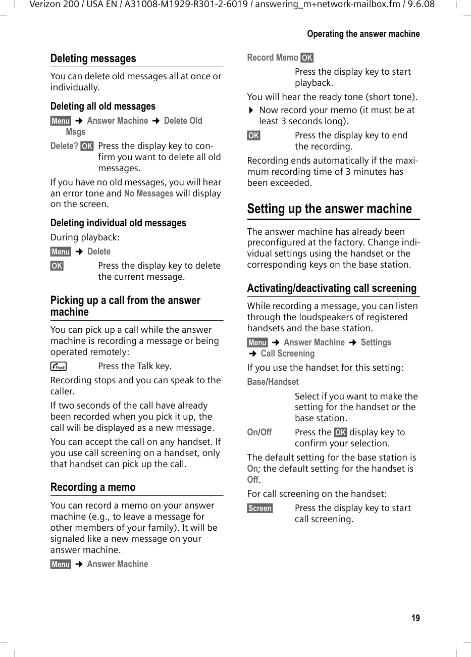 19Operating the answer machineVerizon 200 / USA EN / A31008-M1929-R301-2-6019 / answering_m+network-mailbox.fm / 9.6.08Deleting messagesYou can delete old messages all at once or individually. Deleting all old messages§Menu§ ¢Answer Machine ¢Delete Old MsgsDelete? §OK§ Press the display key to con-firm you want to delete all old messages.If you have no old messages, you will hear an error tone and No Messages will display on the screen.Deleting individual old messagesDuring playback:§Menu§ ¢Delete§OK§ Press the display key to delete the current message.Picking up a call from the answer machineYou can pick up a call while the answer machine is recording a message or being operated remotely:cPress the Talk key.Recording stops and you can speak to the caller.If two seconds of the call have already been recorded when you pick it up, the call will be displayed as a new message.You can accept the call on any handset. If you use call screening on a handset, only that handset can pick up the call.Recording a memoYou can record a memo on your answer machine (e.g., to leave a message for other members of your family). It will be signaled like a new message on your answer machine.§Menu§ ¢Answer MachineRecord Memo §OK§Press the display key to start playback.You will hear the ready tone (short tone).¤Now record your memo (it must be at least 3 seconds long).§OK§  Press the display key to end the recording.Recording ends automatically if the maxi-mum recording time of 3 minutes has been exceeded.Setting up the answer machineThe answer machine has already been preconfigured at the factory. Change indi-vidual settings using the handset or the corresponding keys on the base station.Activating/deactivating call screeningWhile recording a message, you can listen through the loudspeakers of registered handsets and the base station.§Menu§ ¢Answer Machine ¢Settings ¢Call ScreeningIf you use the handset for this setting:Base/HandsetSelect if you want to make the setting for the handset or the base station.On/Off Press the §OK§ display key to confirm your selection.The default setting for the base station is On; the default setting for the handset is Off.For call screening on the handset:§Screen§ Press the display key to start call screening.