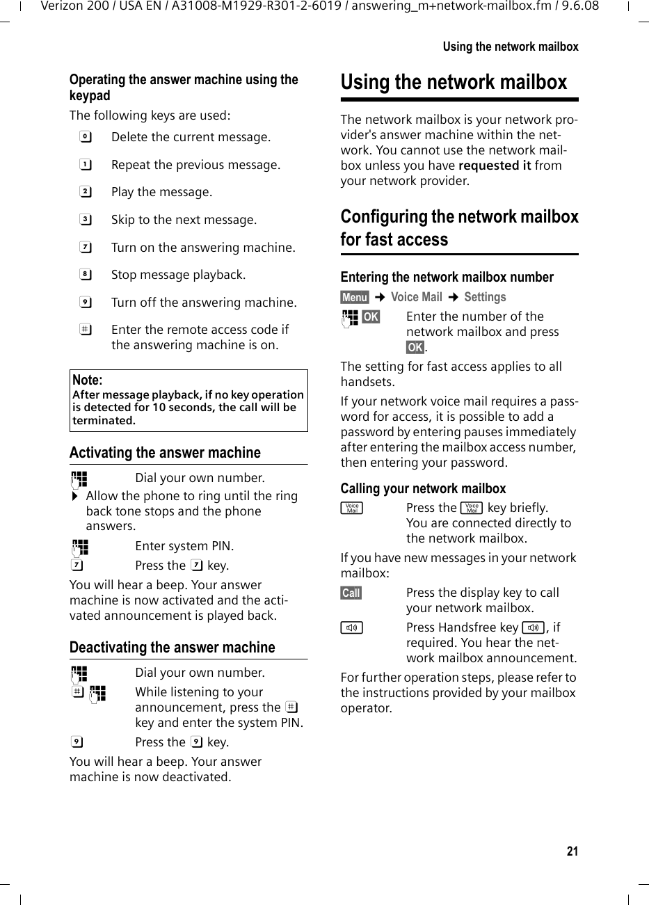 21Using the network mailboxVerizon 200 / USA EN / A31008-M1929-R301-2-6019 / answering_m+network-mailbox.fm / 9.6.08Operating the answer machine using the keypadThe following keys are used: Activating the answer machine~  Dial your own number. ¤Allow the phone to ring until the ring back tone stops and the phone answers.~ Enter system PIN.G Press the G key. You will hear a beep. Your answer machine is now activated and the acti-vated announcement is played back. Deactivating the answer machine~  Dial your own number. ;~  While listening to your announcement, press the ; key and enter the system PIN. 9 Press the 9 key. You will hear a beep. Your answer machine is now deactivated.Using the network mailboxThe network mailbox is your network pro-vider&apos;s answer machine within the net-work. You cannot use the network mail-box unless you have requested it from your network provider. Configuring the network mailboxfor fast accessEntering the network mailbox number§Menu§ ¢Voice Mail ¢Settings~ §OK§ Enter the number of the network mailbox and press §OK§.The setting for fast access applies to all handsets.If your network voice mail requires a pass-word for access, it is possible to add a password by entering pauses immediately after entering the mailbox access number, then entering your password. Calling your network mailboxfPress the f key briefly. You are connected directly to the network mailbox. If you have new messages in your network mailbox:§Call§  Press the display key to call your network mailbox.dPress Handsfree key d, if required. You hear the net-work mailbox announcement.For further operation steps, please refer to the instructions provided by your mailbox operator.0  Delete the current message.A  Repeat the previous message.B  Play the message.3  Skip to the next message.G  Turn on the answering machine.H Stop message playback.9  Turn off the answering machine.;  Enter the remote access code if the answering machine is on.Note:After message playback, if no key operation is detected for 10 seconds, the call will be terminated.