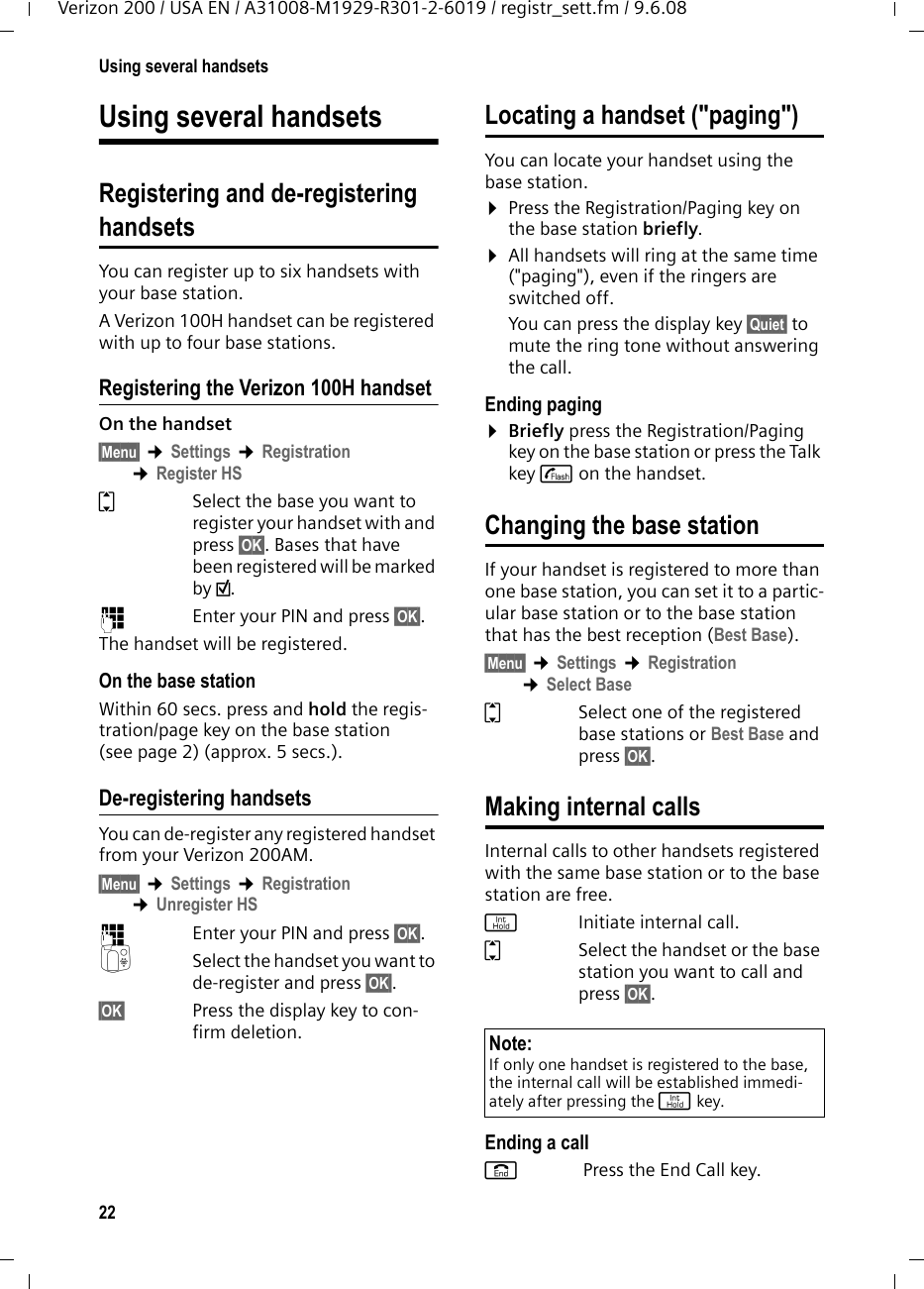 22Using several handsetsVerizon 200 / USA EN / A31008-M1929-R301-2-6019 / registr_sett.fm / 9.6.08Using several handsetsRegistering and de-registeringhandsetsYou can register up to six handsets with your base station.A Verizon 100H handset can be registered with up to four base stations. Registering the Verizon 100H handsetOn the handset§Menu§ ¢Settings ¢Registration ¢Register HSqSelect the base you want to register your handset with and press §OK§. Bases that have been registered will be marked by ½.~  Enter your PIN and press §OK§.The handset will be registered.On the base stationWithin 60 secs. press and hold the regis-tration/page key on the base station (see page 2) (approx. 5 secs.). De-registering handsetsYou can de-register any registered handset from your Verizon 200AM.§Menu§ ¢Settings ¢Registration ¢Unregister HS~Enter your PIN and press §OK§.QSelect the handset you want to de-register and press §OK§.§OK§ Press the display key to con-firm deletion.Locating a handset (&quot;paging&quot;)You can locate your handset using the base station. ¤Press the Registration/Paging key on the base station briefly.¤All handsets will ring at the same time (&quot;paging&quot;), even if the ringers are switched off.You can press the display key §Quiet§ to mute the ring tone without answering the call. Ending paging¤Briefly press the Registration/Paging key on the base station or press the Talk key c on the handset.Changing the base stationIf your handset is registered to more than one base station, you can set it to a partic-ular base station or to the base station that has the best reception (Best Base).§Menu§ ¢Settings ¢Registration ¢Select BaseqSelect one of the registered base stations or Best Base and press §OK§.Making internal callsInternal calls to other handsets registered with the same base station or to the base station are free.jInitiate internal call. qSelect the handset or the base station you want to call and press §OK§.Ending a calla Press the End Call key.Note:If only one handset is registered to the base, the internal call will be established immedi-ately after pressing the j key.