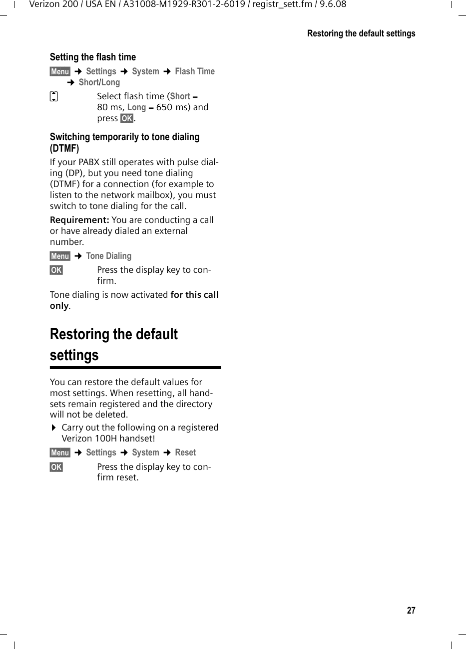 27Restoring the default settingsVerizon 200 / USA EN / A31008-M1929-R301-2-6019 / registr_sett.fm / 9.6.08Setting the flash time §Menu§ ¢Settings ¢System ¢Flash Time ¢Short/LongqSelect flash time (Short = 80 ms, Long = 650 ms) and press §OK§.Switching temporarily to tone dialing (DTMF)If your PABX still operates with pulse dial-ing (DP), but you need tone dialing (DTMF) for a connection (for example to listen to the network mailbox), you must switch to tone dialing for the call.Requirement: You are conducting a call or have already dialed an external number.§Menu§ ¢Tone Dialing§OK§ Press the display key to con-firm.Tone dialing is now activated for this call only.Restoring the default settingsYou can restore the default values for most settings. When resetting, all hand-sets remain registered and the directory will not be deleted.¤Carry out the following on a registered Verizon 100H handset!§Menu§ ¢Settings ¢System ¢Reset§OK§ Press the display key to con-firm reset.