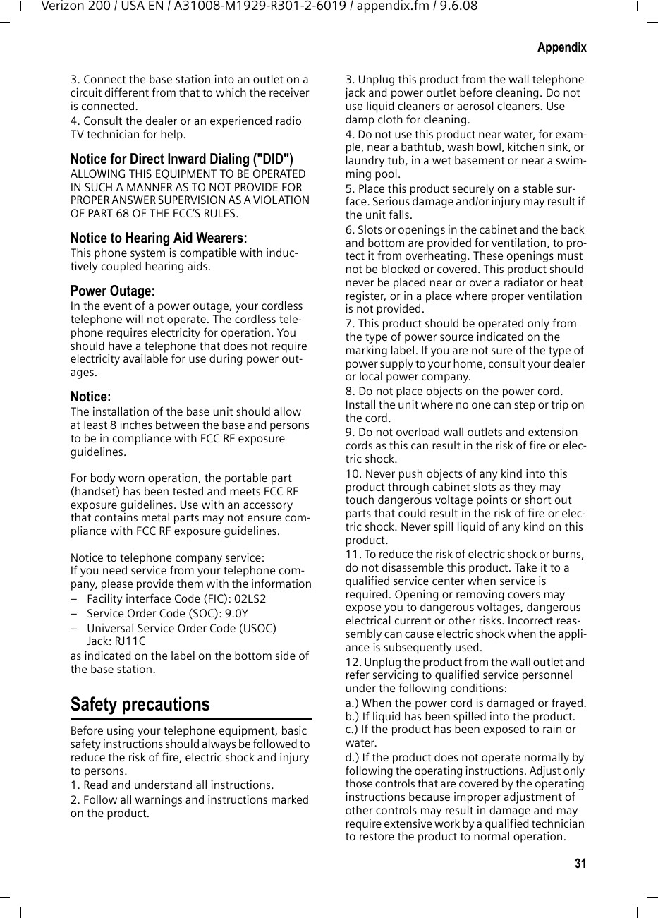 31AppendixVerizon 200 / USA EN / A31008-M1929-R301-2-6019 / appendix.fm / 9.6.083. Connect the base station into an outlet on a circuit different from that to which the receiver is connected.4. Consult the dealer or an experienced radio TV technician for help.Notice for Direct Inward Dialing (&quot;DID&quot;)ALLOWING THIS EQUIPMENT TO BE OPERATED IN SUCH A MANNER AS TO NOT PROVIDE FOR PROPER ANSWER SUPERVISION AS A VIOLATION OF PART 68 OF THE FCC‘S RULES.Notice to Hearing Aid Wearers: This phone system is compatible with induc-tively coupled hearing aids.Power Outage: In the event of a power outage, your cordless telephone will not operate. The cordless tele-phone requires electricity for operation. You should have a telephone that does not require electricity available for use during power out-ages.Notice: The installation of the base unit should allow at least 8 inches between the base and persons to be in compliance with FCC RF exposure guidelines.For body worn operation, the portable part (handset) has been tested and meets FCC RF exposure guidelines. Use with an accessory that contains metal parts may not ensure com-pliance with FCC RF exposure guidelines.Notice to telephone company service:If you need service from your telephone com-pany, please provide them with the information– Facility interface Code (FIC): 02LS2– Service Order Code (SOC): 9.0Y– Universal Service Order Code (USOC) Jack: RJ11C as indicated on the label on the bottom side of the base station.Safety precautionsBefore using your telephone equipment, basic safety instructions should always be followed to reduce the risk of fire, electric shock and injury to persons. 1. Read and understand all instructions.2. Follow all warnings and instructions marked on the product.3. Unplug this product from the wall telephone jack and power outlet before cleaning. Do not use liquid cleaners or aerosol cleaners. Use damp cloth for cleaning. 4. Do not use this product near water, for exam-ple, near a bathtub, wash bowl, kitchen sink, or laundry tub, in a wet basement or near a swim-ming pool.5. Place this product securely on a stable sur-face. Serious damage and/or injury may result if the unit falls.6. Slots or openings in the cabinet and the back and bottom are provided for ventilation, to pro-tect it from overheating. These openings must not be blocked or covered. This product should never be placed near or over a radiator or heat register, or in a place where proper ventilation is not provided.7. This product should be operated only from the type of power source indicated on the marking label. If you are not sure of the type of power supply to your home, consult your dealer or local power company.8. Do not place objects on the power cord. Install the unit where no one can step or trip on the cord.9. Do not overload wall outlets and extension cords as this can result in the risk of fire or elec-tric shock.10. Never push objects of any kind into this product through cabinet slots as they may touch dangerous voltage points or short out parts that could result in the risk of fire or elec-tric shock. Never spill liquid of any kind on this product.11. To reduce the risk of electric shock or burns, do not disassemble this product. Take it to a qualified service center when service is required. Opening or removing covers may expose you to dangerous voltages, dangerous electrical current or other risks. Incorrect reas-sembly can cause electric shock when the appli-ance is subsequently used.12. Unplug the product from the wall outlet and refer servicing to qualified service personnel under the following conditions:a.) When the power cord is damaged or frayed.b.) If liquid has been spilled into the product. c.) If the product has been exposed to rain or water. d.) If the product does not operate normally by following the operating instructions. Adjust only those controls that are covered by the operating instructions because improper adjustment of other controls may result in damage and may require extensive work by a qualified technician to restore the product to normal operation. 