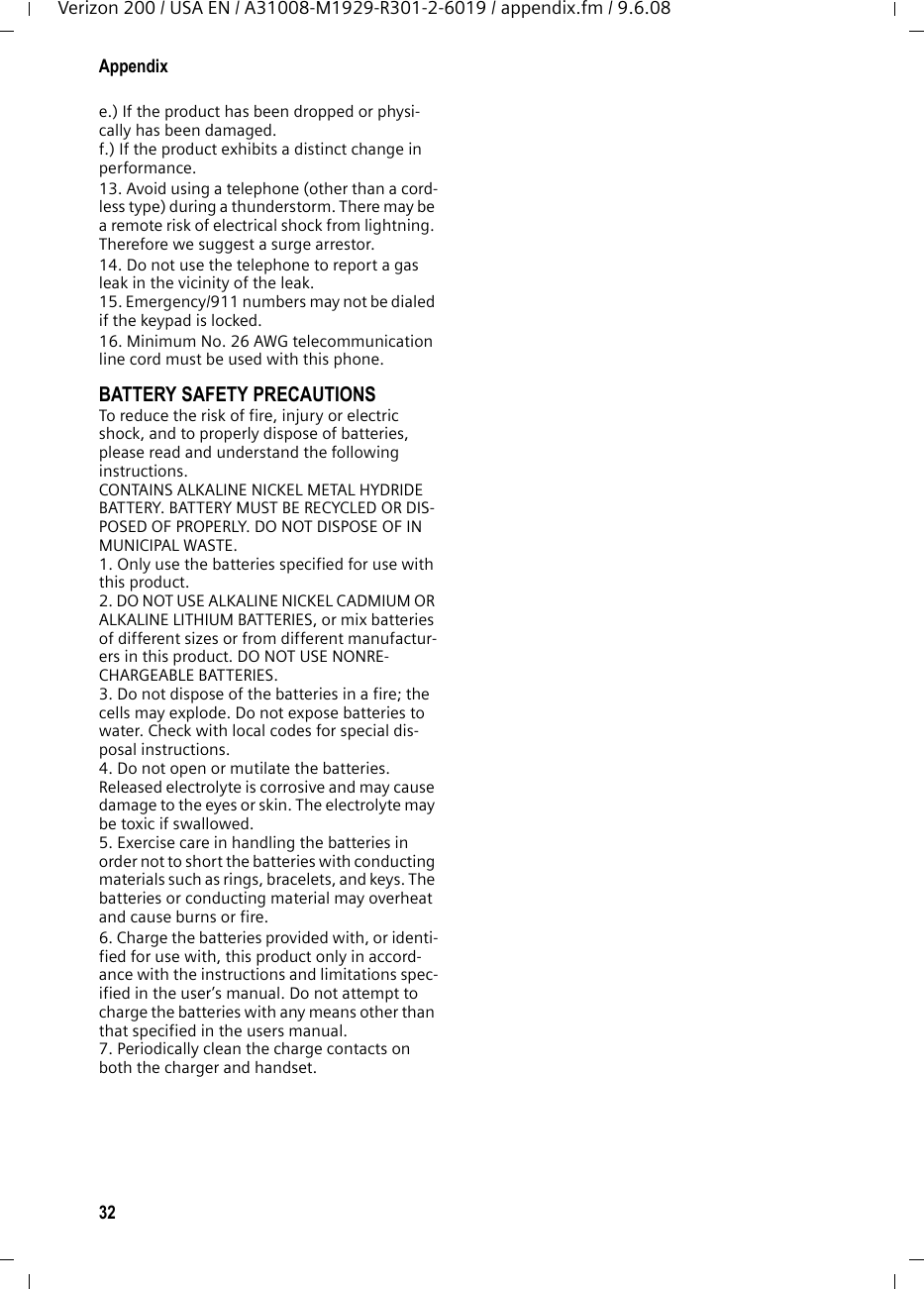 32AppendixVerizon 200 / USA EN / A31008-M1929-R301-2-6019 / appendix.fm / 9.6.08e.) If the product has been dropped or physi-cally has been damaged. f.) If the product exhibits a distinct change in performance. 13. Avoid using a telephone (other than a cord-less type) during a thunderstorm. There may be a remote risk of electrical shock from lightning. Therefore we suggest a surge arrestor.14. Do not use the telephone to report a gas leak in the vicinity of the leak.15. Emergency/911 numbers may not be dialed if the keypad is locked.16. Minimum No. 26 AWG telecommunication line cord must be used with this phone.BATTERY SAFETY PRECAUTIONSTo reduce the risk of fire, injury or electric shock, and to properly dispose of batteries, please read and understand the following instructions.CONTAINS ALKALINE NICKEL METAL HYDRIDE BATTERY. BATTERY MUST BE RECYCLED OR DIS-POSED OF PROPERLY. DO NOT DISPOSE OF IN MUNICIPAL WASTE.1. Only use the batteries specified for use with this product.2. DO NOT USE ALKALINE NICKEL CADMIUM OR ALKALINE LITHIUM BATTERIES, or mix batteries of different sizes or from different manufactur-ers in this product. DO NOT USE NONRE-CHARGEABLE BATTERIES.3. Do not dispose of the batteries in a fire; the cells may explode. Do not expose batteries to water. Check with local codes for special dis-posal instructions.4. Do not open or mutilate the batteries. Released electrolyte is corrosive and may cause damage to the eyes or skin. The electrolyte may be toxic if swallowed.5. Exercise care in handling the batteries in order not to short the batteries with conducting materials such as rings, bracelets, and keys. The batteries or conducting material may overheat and cause burns or fire.6. Charge the batteries provided with, or identi-fied for use with, this product only in accord-ance with the instructions and limitations spec-ified in the user’s manual. Do not attempt to charge the batteries with any means other than that specified in the users manual.7. Periodically clean the charge contacts on both the charger and handset.