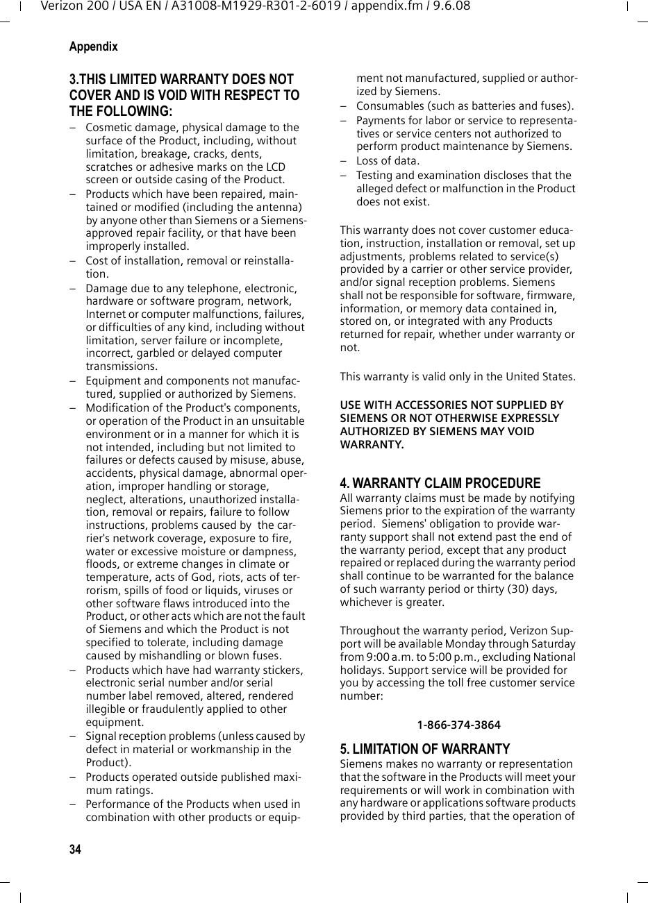 34AppendixVerizon 200 / USA EN / A31008-M1929-R301-2-6019 / appendix.fm / 9.6.083.THIS LIMITED WARRANTY DOES NOT COVER AND IS VOID WITH RESPECT TO THE FOLLOWING:– Cosmetic damage, physical damage to the surface of the Product, including, without limitation, breakage, cracks, dents, scratches or adhesive marks on the LCD screen or outside casing of the Product.– Products which have been repaired, main-tained or modified (including the antenna) by anyone other than Siemens or a Siemens-approved repair facility, or that have been improperly installed.– Cost of installation, removal or reinstalla-tion.– Damage due to any telephone, electronic, hardware or software program, network, Internet or computer malfunctions, failures, or difficulties of any kind, including without limitation, server failure or incomplete, incorrect, garbled or delayed computer transmissions.– Equipment and components not manufac-tured, supplied or authorized by Siemens.– Modification of the Product&apos;s components, or operation of the Product in an unsuitable environment or in a manner for which it is not intended, including but not limited to failures or defects caused by misuse, abuse, accidents, physical damage, abnormal oper-ation, improper handling or storage, neglect, alterations, unauthorized installa-tion, removal or repairs, failure to follow instructions, problems caused by  the car-rier&apos;s network coverage, exposure to fire, water or excessive moisture or dampness, floods, or extreme changes in climate or temperature, acts of God, riots, acts of ter-rorism, spills of food or liquids, viruses or other software flaws introduced into the Product, or other acts which are not the fault of Siemens and which the Product is not specified to tolerate, including damage caused by mishandling or blown fuses.– Products which have had warranty stickers, electronic serial number and/or serial number label removed, altered, rendered illegible or fraudulently applied to other equipment.– Signal reception problems (unless caused by defect in material or workmanship in the Product).– Products operated outside published maxi-mum ratings.– Performance of the Products when used in combination with other products or equip-ment not manufactured, supplied or author-ized by Siemens.– Consumables (such as batteries and fuses).– Payments for labor or service to representa-tives or service centers not authorized to perform product maintenance by Siemens.–Loss of data.– Testing and examination discloses that the alleged defect or malfunction in the Product does not exist.This warranty does not cover customer educa-tion, instruction, installation or removal, set up adjustments, problems related to service(s) provided by a carrier or other service provider, and/or signal reception problems. Siemens shall not be responsible for software, firmware, information, or memory data contained in, stored on, or integrated with any Products returned for repair, whether under warranty or not. This warranty is valid only in the United States.USE WITH ACCESSORIES NOT SUPPLIED BY SIEMENS OR NOT OTHERWISE EXPRESSLY AUTHORIZED BY SIEMENS MAY VOID WARRANTY.4. WARRANTY CLAIM PROCEDUREAll warranty claims must be made by notifying Siemens prior to the expiration of the warranty period.  Siemens&apos; obligation to provide war-ranty support shall not extend past the end of the warranty period, except that any product repaired or replaced during the warranty period shall continue to be warranted for the balance of such warranty period or thirty (30) days, whichever is greater. Throughout the warranty period, Verizon Sup-port will be available Monday through Saturday from 9:00 a.m. to 5:00 p.m., excluding National holidays. Support service will be provided for you by accessing the toll free customer service number:1-866-374-3864 5. LIMITATION OF WARRANTYSiemens makes no warranty or representation that the software in the Products will meet your requirements or will work in combination with any hardware or applications software products provided by third parties, that the operation of 