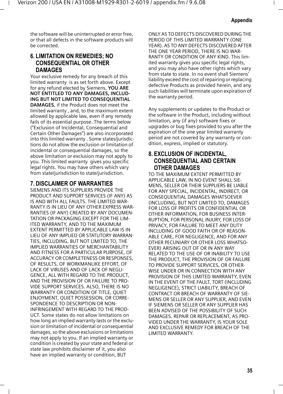 35AppendixVerizon 200 / USA EN / A31008-M1929-R301-2-6019 / appendix.fm / 9.6.08the software will be uninterrupted or error free, or that all defects in the software products will be corrected. 6. LIMITATION ON REMEDIES; NO CONSEQUENTIAL OR OTHER DAMAGES Your exclusive remedy for any breach of this limited warranty  is as set forth above. Except for any refund elected by Siemens, YOU ARE NOT ENTITLED TO ANY DAMAGES, INCLUD-ING BUT NOT LIMITED TO CONSEQUENTIAL DAMAGES, if the Product does not meet the limited warranty , and, to the maximum extent allowed by applicable law, even if any remedy fails of its essential purpose. The terms below (&quot;Exclusion of Incidental, Consequential and Certain Other Damages&quot;) are also incorporated into this limited warranty . Some states/jurisdic-tions do not allow the exclusion or limitation of incidental or consequential damages, so the above limitation or exclusion may not apply to you. This limited warranty  gives you specific legal rights. You may have others which vary from state/jurisdiction to state/jurisdiction.7. DISCLAIMER OF WARRANTIES SIEMENS AND ITS SUPPLIERS PROVIDE THE PRODUCT AND SUPPORT SERVICES (IF ANY) AS IS AND WITH ALL FAULTS. THE LIMITED WAR-RANTY IS IN LIEU OF ANY OTHER EXPRESS WAR-RANTIES (IF ANY) CREATED BY ANY DOCUMEN-TATION OR PACKAGING EXCEPT FOR THE LIM-ITED WARRANTY, AND TO THE MAXIMUM EXTENT PERMITTED BY APPLICABLE LAW IS IN LIEU OF ANY IMPLIED OR STATUTORY WARRAN-TIES, INCLUDING, BUT NOT LIMITED TO, THE IMPLIED WARRANTIES OF MERCHANTABILITY AND FITNESS FOR A PARTICULAR PURPOSE, OF ACCURACY OR COMPLETENESS OR RESPONSES, OF RESULTS, OF WORKMANLIKE EFFORT, OF LACK OF VIRUSES AND OF LACK OF NEGLI-GENCE, ALL WITH REGARD TO THE PRODUCT, AND THE PROVISION OF OR FAILURE TO PRO-VIDE SUPPORT SERVICES. ALSO, THERE IS NO WARRANTY OR CONDITION OF TITLE, QUIET ENJOYMENT, QUIET POSSESSION, OR CORRE-SPONDENCE TO DESCRIPTION OR NON-INFRINGEMENT WITH REGARD TO THE PROD-UCT. Some states do not allow limitations on how long an implied warranty lasts or the exclu-sion or limitation of incidental or consequential damages, so the above exclusions or limitations may not apply to you. If an implied warranty or condition is created by your state and federal or state law prohibits disclaimer of it, you also have an implied warranty or condition, BUT ONLY AS TO DEFECTS DISCOVERED DURING THE PERIOD OF THIS LIMITED WARRANTY (ONE YEAR). AS TO ANY DEFECTS DISCOVERED AFTER THE ONE YEAR PERIOD, THERE IS NO WAR-RANTY OR CONDITION OF ANY KIND. This lim-ited warranty gives you specific legal rights, and you may also have other rights which vary from state to state. In no event shall Siemens&apos; liability exceed the cost of repairing or replacing defective Products as provided herein, and any such liabilities will terminate upon expiration of the warranty period.Any supplements or updates to the Product or the software in the Product, including without limitation, any (if any) software fixes or upgrades or bug fixes provided to you after the expiration of the one year limited warranty  period are not covered by any warranty or con-dition, express, implied or statutory.8. EXCLUSION OF INCIDENTAL, CONSEQUENTIAL AND CERTAIN OTHER DAMAGES TO THE MAXIMUM EXTENT PERMITTED BY APPLICABLE LAW, IN NO EVENT SHALL SIE-MENS, SELLER OR THEIR SUPPLIERS BE LIABLE FOR ANY SPECIAL, INCIDENTAL, INDIRECT, OR CONSEQUENTIAL DAMAGES WHATSOEVER (INCLUDING, BUT NOT LIMITED TO, DAMAGES FOR LOSS OF PROFITS OR CONFIDENTIAL OR OTHER INFORMATION, FOR BUSINESS INTER-RUPTION, FOR PERSONAL INJURY, FOR LOSS OF PRIVACY, FOR FAILURE TO MEET ANY DUTY INCLUDING OF GOOD FAITH OR OF REASON-ABLE CARE, FOR NEGLIGENCE, AND FOR ANY OTHER PECUNIARY OR OTHER LOSS WHATSO-EVER) ARISING OUT OF OR IN ANY WAY RELATED TO THE USE OF OR INABILITY TO USE THE PRODUCT, THE PROVISION OF OR FAILURE TO PROVIDE SUPPORT SERVICES, OR OTHER-WISE UNDER OR IN CONNECTION WITH ANY PROVISION OF THIS LIMITED WARRANTY, EVEN IN THE EVENT OF THE FAULT, TORT (INCLUDING NEGLIGENCE), STRICT LIABILITY, BREACH OF CONTRACT OR BREACH OF WARRANTY OF SIE-MENS OR SELLER OR ANY SUPPLIER, AND EVEN IF SIEMENS OR SELLER OR ANY SUPPLIER HAS BEEN ADVISED OF THE POSSIBILITY OF SUCH DAMAGES. REPAIR OR REPLACEMENT, AS PRO-VIDED UNDER THE WARRANTY, IS YOUR SOLE AND EXCLUSIVE REMEDY FOR BREACH OF THE LIMITED WARRANTY. 