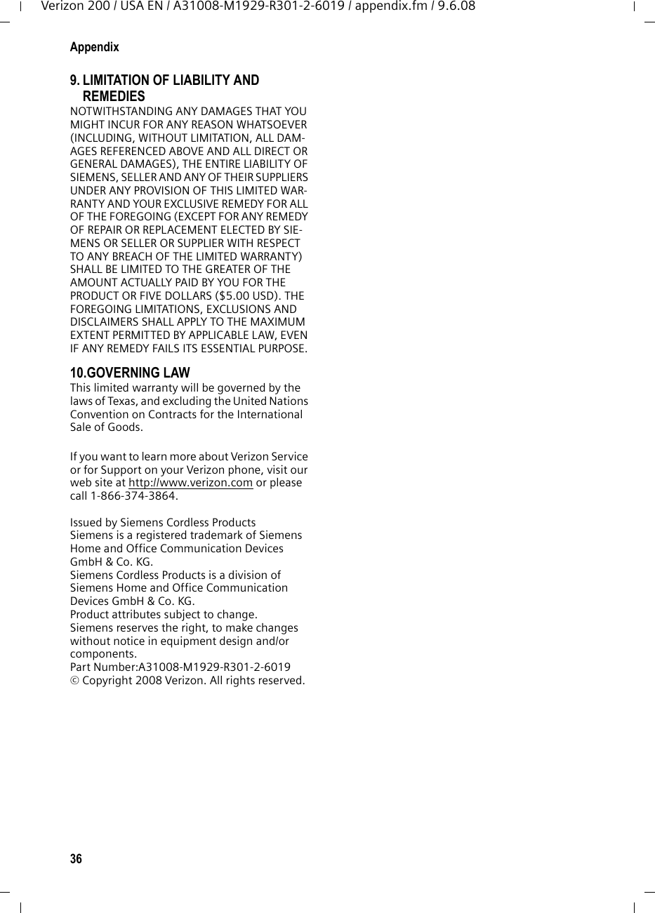 36AppendixVerizon 200 / USA EN / A31008-M1929-R301-2-6019 / appendix.fm / 9.6.089. LIMITATION OF LIABILITY AND REMEDIES NOTWITHSTANDING ANY DAMAGES THAT YOU MIGHT INCUR FOR ANY REASON WHATSOEVER (INCLUDING, WITHOUT LIMITATION, ALL DAM-AGES REFERENCED ABOVE AND ALL DIRECT OR GENERAL DAMAGES), THE ENTIRE LIABILITY OF SIEMENS, SELLER AND ANY OF THEIR SUPPLIERS UNDER ANY PROVISION OF THIS LIMITED WAR-RANTY AND YOUR EXCLUSIVE REMEDY FOR ALL OF THE FOREGOING (EXCEPT FOR ANY REMEDY OF REPAIR OR REPLACEMENT ELECTED BY SIE-MENS OR SELLER OR SUPPLIER WITH RESPECT TO ANY BREACH OF THE LIMITED WARRANTY) SHALL BE LIMITED TO THE GREATER OF THE AMOUNT ACTUALLY PAID BY YOU FOR THE PRODUCT OR FIVE DOLLARS ($5.00 USD). THE FOREGOING LIMITATIONS, EXCLUSIONS AND DISCLAIMERS SHALL APPLY TO THE MAXIMUM EXTENT PERMITTED BY APPLICABLE LAW, EVEN IF ANY REMEDY FAILS ITS ESSENTIAL PURPOSE.10.GOVERNING LAW This limited warranty will be governed by the laws of Texas, and excluding the United Nations Convention on Contracts for the International Sale of Goods. If you want to learn more about Verizon Service or for Support on your Verizon phone, visit our web site at http://www.verizon.com or please call 1-866-374-3864.Issued by Siemens Cordless ProductsSiemens is a registered trademark of Siemens Home and Office Communication Devices GmbH &amp; Co. KG.Siemens Cordless Products is a division of Siemens Home and Office Communication Devices GmbH &amp; Co. KG.Product attributes subject to change. Siemens reserves the right, to make changes without notice in equipment design and/or components. Part Number:A31008-M1929-R301-2-6019 © Copyright 2008 Verizon. All rights reserved.