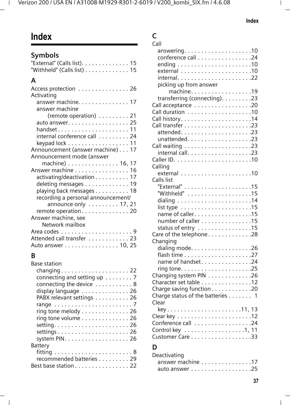 37IndexVerizon 200 / USA EN / A31008-M1929-R301-2-6019 / V200_kombi_SIX.fm / 4.6.08IndexSymbols&quot;External&quot; (Calls list). . . . . . . . . . . . . . 15&quot;Withheld&quot; (Calls list) . . . . . . . . . . . . . 15AAccess protection  . . . . . . . . . . . . . . . 26Activatinganswer machine. . . . . . . . . . . . . . . 17answer machine (remote operation)  . . . . . . . . . 21auto answer. . . . . . . . . . . . . . . . . . 25handset . . . . . . . . . . . . . . . . . . . . . 11internal conference call  . . . . . . . . . 24keypad lock . . . . . . . . . . . . . . . . . . 11Announcement (answer machine) . . . 17Announcement mode (answer machine) . . . . . . . . . . . . . . . 16, 17Answer machine . . . . . . . . . . . . . . . . 16activating/deactivation . . . . . . . . . . 17deleting messages . . . . . . . . . . . . . 19playing back messages . . . . . . . . . . 18recording a personal announcement/announce only  . . . . . . . . . 17, 21remote operation . . . . . . . . . . . . . . 20Answer machine, see Network mailboxArea codes . . . . . . . . . . . . . . . . . . . . . 9Attended call transfer  . . . . . . . . . . . . 23Auto answer . . . . . . . . . . . . . . . . 10, 25BBase stationchanging . . . . . . . . . . . . . . . . . . . . 22connecting and setting up  . . . . . . . . 7connecting the device  . . . . . . . . . . . 8display language . . . . . . . . . . . . . . 26PABX relevant settings . . . . . . . . . . 26range  . . . . . . . . . . . . . . . . . . . . . . . 7ring tone melody . . . . . . . . . . . . . . 26ring tone volume . . . . . . . . . . . . . . 26setting. . . . . . . . . . . . . . . . . . . . . . 26settings . . . . . . . . . . . . . . . . . . . . . 26system PIN. . . . . . . . . . . . . . . . . . . 26Batteryfitting . . . . . . . . . . . . . . . . . . . . . . . 8recommended batteries . . . . . . . . . 29Best base station . . . . . . . . . . . . . . . . 22CCallanswering. . . . . . . . . . . . . . . . . . . .10conference call . . . . . . . . . . . . . . . .24ending . . . . . . . . . . . . . . . . . . . . . .10external  . . . . . . . . . . . . . . . . . . . . .10internal. . . . . . . . . . . . . . . . . . . . . .22picking up from answer machine. . . . . . . . . . . . . . . . . .19transferring (connecting). . . . . . . . .23Call acceptance  . . . . . . . . . . . . . . . . .20Call duration  . . . . . . . . . . . . . . . . . . .10Call history. . . . . . . . . . . . . . . . . . . . .14Call transfer . . . . . . . . . . . . . . . . . . . .23attended. . . . . . . . . . . . . . . . . . . . .23unattended. . . . . . . . . . . . . . . . . . .23Call waiting . . . . . . . . . . . . . . . . . . . .23internal call. . . . . . . . . . . . . . . . . . .23Caller ID. . . . . . . . . . . . . . . . . . . . . . .10Callingexternal  . . . . . . . . . . . . . . . . . . . . .10Calls list&quot;External&quot; . . . . . . . . . . . . . . . . . . . .15&quot;Withheld&quot;  . . . . . . . . . . . . . . . . . . .15dialing  . . . . . . . . . . . . . . . . . . . . . .14list type  . . . . . . . . . . . . . . . . . . . . .15name of caller. . . . . . . . . . . . . . . . .15number of caller . . . . . . . . . . . . . . .15status of entry  . . . . . . . . . . . . . . . .15Care of the telephone. . . . . . . . . . . . .28Changingdialing mode. . . . . . . . . . . . . . . . . .26flash time . . . . . . . . . . . . . . . . . . . .27name of handset. . . . . . . . . . . . . . .24ring tone. . . . . . . . . . . . . . . . . . . . .25Changing system PIN . . . . . . . . . . . . .26Character set table . . . . . . . . . . . . . . .12Charge saving function. . . . . . . . . . . .20Charge status of the batteries . . . . . . .  1Clearkey . . . . . . . . . . . . . . . . . . . . . .11, 13Clear key . . . . . . . . . . . . . . . . . . . . . .12Conference call  . . . . . . . . . . . . . . . . .24Control key  . . . . . . . . . . . . . . . . . .1, 11Customer Care . . . . . . . . . . . . . . . . . .33DDeactivatinganswer machine . . . . . . . . . . . . . . .17auto answer . . . . . . . . . . . . . . . . . .25