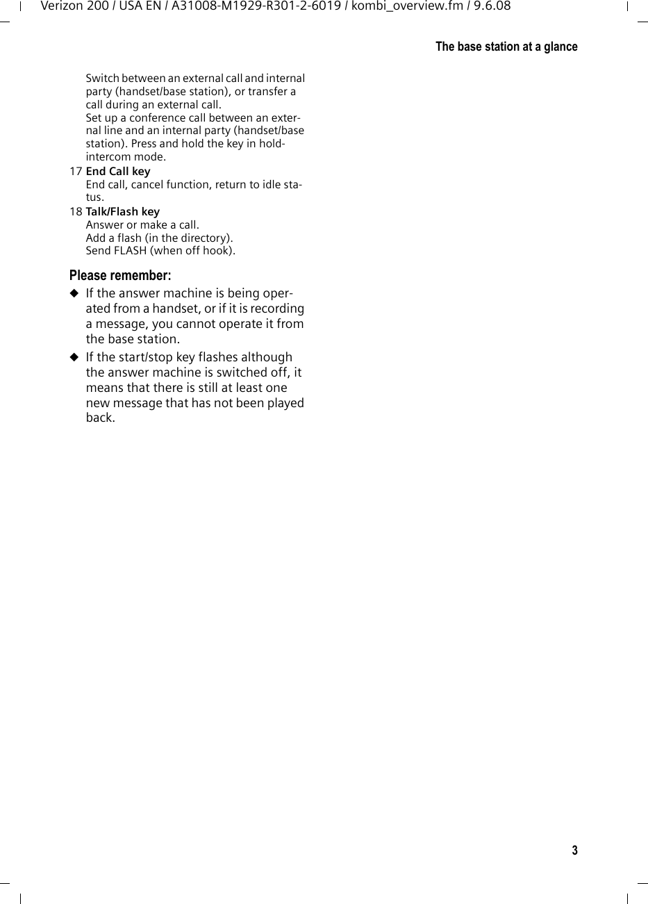 3The base station at a glanceVerizon 200 / USA EN / A31008-M1929-R301-2-6019 / kombi_overview.fm / 9.6.08Switch between an external call and internal party (handset/base station), or transfer a call during an external call.Set up a conference call between an exter-nal line and an internal party (handset/base station). Press and hold the key in hold-intercom mode.17 End Call key End call, cancel function, return to idle sta-tus.18 Talk/Flash key Answer or make a call.Add a flash (in the directory).Send FLASH (when off hook).Please remember:uIf the answer machine is being oper-ated from a handset, or if it is recording a message, you cannot operate it from the base station. uIf the start/stop key flashes although the answer machine is switched off, it means that there is still at least one new message that has not been played back. 