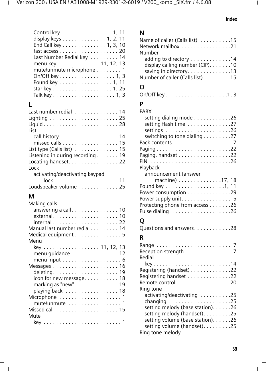 39IndexVerizon 200 / USA EN / A31008-M1929-R301-2-6019 / V200_kombi_SIX.fm / 4.6.08Control key  . . . . . . . . . . . . . . . . 1, 11display keys . . . . . . . . . . . . . . 1, 2, 11End Call key . . . . . . . . . . . . . . 1, 3, 10fast access . . . . . . . . . . . . . . . . . . . 20Last Number Redial key  . . . . . . . . . 14menu key  . . . . . . . . . . . . . 11, 12, 13mute/unmute microphone . . . . . . . . 1On/Off key . . . . . . . . . . . . . . . . . . 1, 3Pound key . . . . . . . . . . . . . . . . . 1, 11star key . . . . . . . . . . . . . . . . . . . 1, 25Talk key . . . . . . . . . . . . . . . . . . . . 1, 3LLast number redial  . . . . . . . . . . . . . . 14Lighting . . . . . . . . . . . . . . . . . . . . . . 25Liquid . . . . . . . . . . . . . . . . . . . . . . . . 28Listcall history. . . . . . . . . . . . . . . . . . . 14missed calls . . . . . . . . . . . . . . . . . . 15List type (Calls list)  . . . . . . . . . . . . . . 15Listening in during recording . . . . . . . 19Locating handset. . . . . . . . . . . . . . . . 22Lockactivating/deactivating keypad lock. . . . . . . . . . . . . . . . . . . . . 11Loudspeaker volume . . . . . . . . . . . . . 25MMaking callsanswering a call . . . . . . . . . . . . . . . 10external. . . . . . . . . . . . . . . . . . . . . 10internal . . . . . . . . . . . . . . . . . . . . . 22Manual last number redial . . . . . . . . . 14Medical equipment . . . . . . . . . . . . . . . 5Menukey  . . . . . . . . . . . . . . . . . . 11, 12, 13menu guidance . . . . . . . . . . . . . . . 12menu input . . . . . . . . . . . . . . . . . . . 6Messages . . . . . . . . . . . . . . . . . . . . . 16deleting. . . . . . . . . . . . . . . . . . . . . 19icon for new message. . . . . . . . . . . 18marking as &quot;new&quot; . . . . . . . . . . . . . . 19playing back  . . . . . . . . . . . . . . . . . 18Microphone  . . . . . . . . . . . . . . . . . . . . 1mute/unmute  . . . . . . . . . . . . . . . . . 1Missed call  . . . . . . . . . . . . . . . . . . . . 15Mutekey  . . . . . . . . . . . . . . . . . . . . . . . . . 1NName of caller (Calls list)  . . . . . . . . . .15Network mailbox . . . . . . . . . . . . . . . .21Numberadding to directory . . . . . . . . . . . . .14display calling number (CIP). . . . . . .10saving in directory. . . . . . . . . . . . . .13Number of caller (Calls list) . . . . . . . . .15OOn/Off key . . . . . . . . . . . . . . . . . . . .1, 3PPABXsetting dialing mode . . . . . . . . . . . .26setting flash time  . . . . . . . . . . . . . .27settings  . . . . . . . . . . . . . . . . . . . . .26switching to tone dialing . . . . . . . . .27Pack contents. . . . . . . . . . . . . . . . . . .  7Paging . . . . . . . . . . . . . . . . . . . . . . . .22Paging, handset . . . . . . . . . . . . . . . . .22PIN  . . . . . . . . . . . . . . . . . . . . . . . . . .26Playbackannouncement (answer machine) . . . . . . . . . . . . . .17, 18Pound key  . . . . . . . . . . . . . . . . . . .1, 11Power consumption . . . . . . . . . . . . . .29Power supply unit. . . . . . . . . . . . . . . .  5Protecting phone from access . . . . . . .26Pulse dialing. . . . . . . . . . . . . . . . . . . .26QQuestions and answers. . . . . . . . . . . .28RRange  . . . . . . . . . . . . . . . . . . . . . . . .  7Reception strength . . . . . . . . . . . . . . .  7Redialkey . . . . . . . . . . . . . . . . . . . . . . . . .14Registering (handset) . . . . . . . . . . . . .22Registering handset . . . . . . . . . . . . . .22Remote control. . . . . . . . . . . . . . . . . .20Ring toneactivating/deactivating  . . . . . . . . . .25changing  . . . . . . . . . . . . . . . . . . . .25setting melody (base station). . . . . .26setting melody (handset). . . . . . . . .25setting volume (base station). . . . . .26setting volume (handset). . . . . . . . .25Ring tone melody