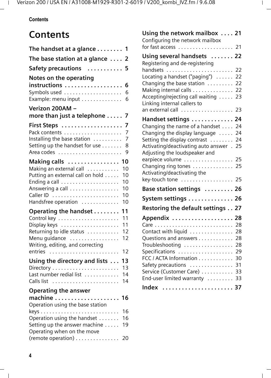4ContentsVerizon 200 / USA EN / A31008-M1929-R301-2-6019 / V200_kombi_IVZ.fm / 9.6.08ContentsThe handset at a glance . . . . . . . .  1The base station at a glance  . . . .  2Safety precautions    . . . . . . . . . . .  5Notes on the operating instructions  . . . . . . . . . . . . . . . . . .  6Symbols used  . . . . . . . . . . . . . . . . . . . .   6Example: menu input . . . . . . . . . . . . . .   6Verizon 200AM – more than just a telephone . . . . .  7First Steps  . . . . . . . . . . . . . . . . . . .  7Pack contents  . . . . . . . . . . . . . . . . . . . .   7Installing the base station  . . . . . . . . . .   7Setting up the handset for use . . . . . . .   8Area codes  . . . . . . . . . . . . . . . . . . . . . .   9Making calls   . . . . . . . . . . . . . . . .  10Making an external call   . . . . . . . . . . .   10Putting an external call on hold . . . . .   10Ending a call . . . . . . . . . . . . . . . . . . . .   10Answering a call . . . . . . . . . . . . . . . . .   10Caller ID   . . . . . . . . . . . . . . . . . . . . . . .   10Handsfree operation   . . . . . . . . . . . . .   10Operating the handset . . . . . . . .  11Control key  . . . . . . . . . . . . . . . . . . . . .   11Display keys   . . . . . . . . . . . . . . . . . . . .   11Returning to idle status  . . . . . . . . . . .   12Menu guidance   . . . . . . . . . . . . . . . . .   12Writing, editing, and correcting entries   . . . . . . . . . . . . . . . . . . . . . . . .   12Using the directory and lists  . . .  13Directory . . . . . . . . . . . . . . . . . . . . . . .   13Last number redial list  . . . . . . . . . . . .   14Calls list   . . . . . . . . . . . . . . . . . . . . . . .   14Operating the answermachine . . . . . . . . . . . . . . . . . . . .  16Operation using the base stationkeys . . . . . . . . . . . . . . . . . . . . . . . . . . .   16Operation using the handset  . . . . . . .   16Setting up the answer machine . . . . .   19Operating when on the move(remote operation) . . . . . . . . . . . . . . .   20Using the network mailbox  . . . . 21Configuring the network mailboxfor fast access  . . . . . . . . . . . . . . . . . . .  21Using several handsets   . . . . . . . 22Registering and de-registeringhandsets  . . . . . . . . . . . . . . . . . . . . . . .  22Locating a handset (&quot;paging&quot;)   . . . . . .  22Changing the base station  . . . . . . . . .  22Making internal calls . . . . . . . . . . . . . .  22Accepting/rejecting call waiting  . . . . .  23Linking internal callers to an external call  . . . . . . . . . . . . . . . . . .  23Handset settings . . . . . . . . . . . . . 24Changing the name of a handset . . . .  24Changing the display language   . . . . .  24Setting the display contrast   . . . . . . . .  24Activating/deactivating auto answer  .  25Adjusting the loudspeaker and earpiece volume  . . . . . . . . . . . . . . . . .  25Changing ring tones  . . . . . . . . . . . . . .  25Activating/deactivating the key-touch tone  . . . . . . . . . . . . . . . . . .  25Base station settings   . . . . . . . . . 26System settings . . . . . . . . . . . . . . 26Restoring the default settings . . 27Appendix  . . . . . . . . . . . . . . . . . . . 28Care . . . . . . . . . . . . . . . . . . . . . . . . . . .  28Contact with liquid  . . . . . . . . . . . . . . .  28Questions and answers . . . . . . . . . . . .  28Troubleshooting  . . . . . . . . . . . . . . . . .  28Specifications  . . . . . . . . . . . . . . . . . . .  29FCC / ACTA Information . . . . . . . . . . . .  30Safety precautions   . . . . . . . . . . . . . . .  31Service (Customer Care) . . . . . . . . . . .  33End-user limited warranty   . . . . . . . . .  33Index   . . . . . . . . . . . . . . . . . . . . . . 37