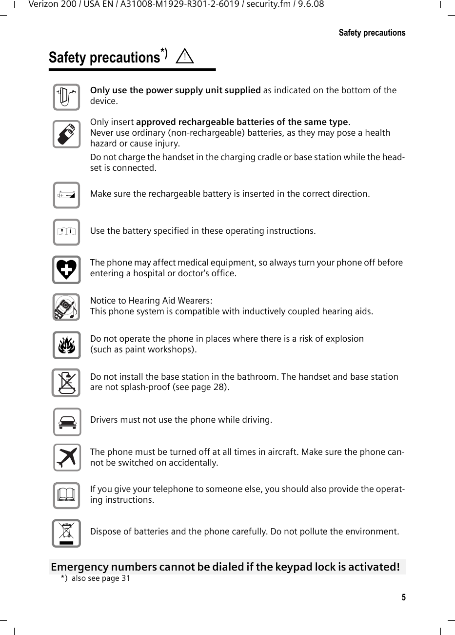 5Safety precautionsVerizon 200 / USA EN / A31008-M1929-R301-2-6019 / security.fm / 9.6.08Safety precautions*) *) also see page 31! Only use the power supply unit supplied as indicated on the bottom of the device. Only insert approved rechargeable batteries of the same type. Never use ordinary (non-rechargeable) batteries, as they may pose a health hazard or cause injury. Do not charge the handset in the charging cradle or base station while the head-set is connected.Make sure the rechargeable battery is inserted in the correct direction.Use the battery specified in these operating instructions.The phone may affect medical equipment, so always turn your phone off before entering a hospital or doctor&apos;s office.Notice to Hearing Aid Wearers:This phone system is compatible with inductively coupled hearing aids.Do not operate the phone in places where there is a risk of explosion (such as paint workshops). Do not install the base station in the bathroom. The handset and base station are not splash-proof (see page 28).Drivers must not use the phone while driving.  The phone must be turned off at all times in aircraft. Make sure the phone can-not be switched on accidentally. If you give your telephone to someone else, you should also provide the operat-ing instructions. Dispose of batteries and the phone carefully. Do not pollute the environment. Emergency numbers cannot be dialed if the keypad lock is activated! $‹Œƒ 