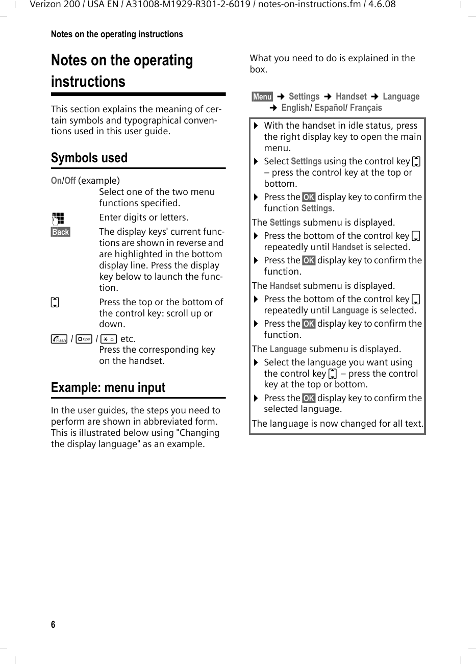 6Notes on the operating instructionsVerizon 200 / USA EN / A31008-M1929-R301-2-6019 / notes-on-instructions.fm / 4.6.08Notes on the operating instructionsThis section explains the meaning of cer-tain symbols and typographical conven-tions used in this user guide.Symbols usedOn/Off (example) Select one of the two menu functions specified. ~Enter digits or letters. §Back§ The display keys&apos; current func-tions are shown in reverse and are highlighted in the bottom display line. Press the display key below to launch the func-tion. qPress the top or the bottom of the control key: scroll up or down. c/ Q/ * etc. Press the corresponding key on the handset. Example: menu inputIn the user guides, the steps you need to perform are shown in abbreviated form. This is illustrated below using &quot;Changing the display language&quot; as an example.What you need to do is explained in the box.§Menu§ ¢Settings ¢Handset ¢Language ¢English/ Español/ Français¤With the handset in idle status, press the right display key to open the main menu. ¤Select Settings using the control key q – press the control key at the top or bottom.¤Press the §OK§ display key to confirm the function Settings.The Settings submenu is displayed.¤Press the bottom of the control key s repeatedly until Handset is selected.¤Press the §OK§ display key to confirm the function.The Handset submenu is displayed.¤Press the bottom of the control key s repeatedly until Language is selected.¤Press the §OK§ display key to confirm the function.The Language submenu is displayed.¤Select the language you want using the control key q – press the control key at the top or bottom.¤Press the §OK§ display key to confirm the selected language.The language is now changed for all text.