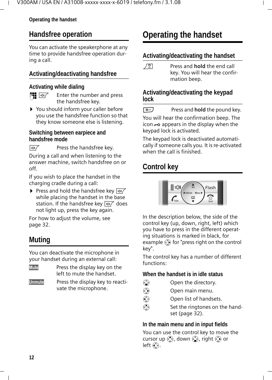 12Operating the handsetV300AM / USA EN / A31008-xxxxx-xxxx-x-6019 / telefony.fm / 3.1.08Handsfree operationYou can activate the speakerphone at any time to provide handsfree operation dur-ing a call.Activating/deactivating handsfreeActivating while dialing ~d Enter the number and press the handsfree key.¤You should inform your caller before you use the handsfree function so that they know someone else is listening. Switching between earpiece and handsfree modedPress the handsfree key.During a call and when listening to the answer machine, switch handsfree on or off.If you wish to place the handset in the charging cradle during a call:¤Press and hold the handsfree key d while placing the handset in the base station. If the handsfree key d does not light up, press the key again.For how to adjust the volume, see page 32. MutingYou can deactivate the microphone in your handset during an external call:Mute Press the display key on the left to mute the handset.Unmute Press the display key to reacti-vate the microphone.Operating the handsetActivating/deactivating the handsetaPress and hold the end call key. You will hear the confir-mation beep.Activating/deactivating the keypad lock# Press and hold the pound key. You will hear the confirmation beep. The icon Ø appears in the display when the keypad lock is activated.The keypad lock is deactivated automati-cally if someone calls you. It is re-activated when the call is finished.Control keyIn the description below, the side of the control key (up, down, right, left) which you have to press in the different operat-ing situations is marked in black, for example v for &quot;press right on the control key&quot;. The control key has a number of different functions:When the handset is in idle status s  Open the directory.v  Open main menu.u  Open list of handsets.tSet the ringtones on the hand-set (page 32).In the main menu and in input fieldsYou can use the control key to move the cursor up t, down s, right v or left u. 