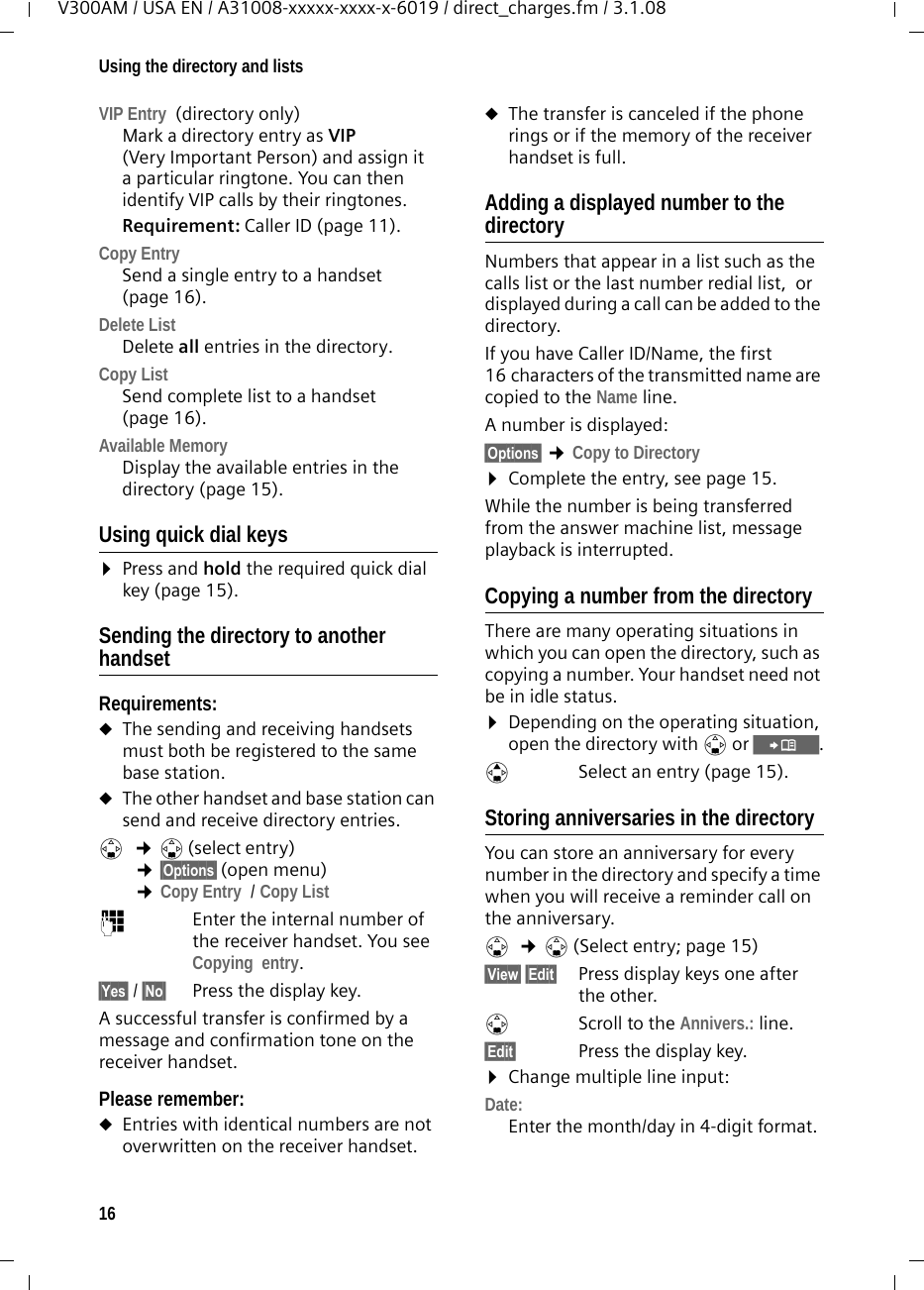 16Using the directory and listsV300AM / USA EN / A31008-xxxxx-xxxx-x-6019 / direct_charges.fm / 3.1.08VIP Entry  (directory only)Mark a directory entry as VIP (Very Important Person) and assign it a particular ringtone. You can then identify VIP calls by their ringtones. Requirement: Caller ID (page 11).Copy Entry  Send a single entry to a handset (page 16).Delete List Delete all entries in the directory.Copy List Send complete list to a handset (page 16).Available Memory Display the available entries in the directory (page 15).Using quick dial keys¤Press and hold the required quick dial key (page 15).Sending the directory to another handsetRequirements:uThe sending and receiving handsets must both be registered to the same base station. uThe other handset and base station can send and receive directory entries.s ¢s(select entry) ¢§Options§ (open menu) ¢Copy Entry  / Copy List ~Enter the internal number of the receiver handset. You see Copying  entry.§Yes§ / §No§ Press the display key.A successful transfer is confirmed by a message and confirmation tone on the receiver handset. Please remember: uEntries with identical numbers are not overwritten on the receiver handset. uThe transfer is canceled if the phone rings or if the memory of the receiver handset is full.Adding a displayed number to the directoryNumbers that appear in a list such as the calls list or the last number redial list,  or displayed during a call can be added to the directory.If you have Caller ID/Name, the first 16 characters of the transmitted name are copied to the Name line. A number is displayed: §Options§ ¢Copy to Directory¤Complete the entry, see page 15. While the number is being transferred from the answer machine list, message playback is interrupted. Copying a number from the directory There are many operating situations in which you can open the directory, such as copying a number. Your handset need not be in idle status.¤Depending on the operating situation, open the directory with s or Ó.qSelect an entry (page 15).Storing anniversaries in the directory You can store an anniversary for every number in the directory and specify a time when you will receive a reminder call on the anniversary.s  ¢s (Select entry; page 15)§View§ §Edit§ Press display keys one after the other.sScroll to the Annivers.: line.§Edit§  Press the display key.¤Change multiple line input:Date:Enter the month/day in 4-digit format.