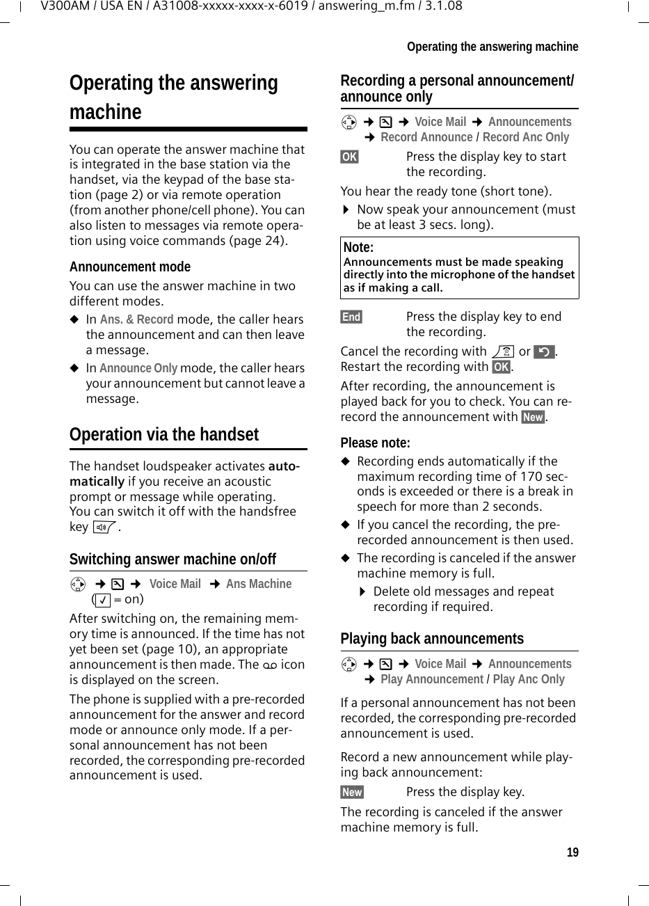 19Operating the answering machineV300AM / USA EN / A31008-xxxxx-xxxx-x-6019 / answering_m.fm / 3.1.08Operating the answeringmachineYou can operate the answer machine that is integrated in the base station via the handset, via the keypad of the base sta-tion (page 2) or via remote operation (from another phone/cell phone). You can also listen to messages via remote opera-tion using voice commands (page 24). Announcement modeYou can use the answer machine in two different modes. uIn Ans. &amp; Record mode, the caller hears the announcement and can then leave a message. uIn Announce Only mode, the caller hears your announcement but cannot leave a message.Operation via the handsetThe handset loudspeaker activates auto-matically if you receive an acoustic prompt or message while operating. You can switch it off with the handsfree key d.Switching answer machine on/offv  ¢Ð ¢ Voice Mail  ¢Ans Machine (=on) After switching on, the remaining mem-ory time is announced. If the time has not yet been set (page 10), an appropriate announcement is then made. The × icon is displayed on the screen.The phone is supplied with a pre-recorded announcement for the answer and record mode or announce only mode. If a per-sonal announcement has not been recorded, the corresponding pre-recorded announcement is used. Recording a personal announcement/announce onlyv ¢Ð ¢Voice Mail ¢Announcements ¢Record Announce / Record Anc Only§OK§ Press the display key to start the recording.You hear the ready tone (short tone).¤Now speak your announcement (must be at least 3 secs. long).§End§  Press the display key to end the recording.Cancel the recording with a or ”. Restart the recording with §OK§.After recording, the announcement is played back for you to check. You can re-record the announcement with §New§.Please note:uRecording ends automatically if the maximum recording time of 170 sec-onds is exceeded or there is a break in speech for more than 2 seconds.uIf you cancel the recording, the pre-recorded announcement is then used.uThe recording is canceled if the answer machine memory is full.¤Delete old messages and repeat recording if required.Playing back announcementsv ¢Ð ¢Voice Mail ¢Announcements ¢Play Announcement / Play Anc OnlyIf a personal announcement has not been recorded, the corresponding pre-recorded announcement is used.Record a new announcement while play-ing back announcement:§New§  Press the display key.The recording is canceled if the answer machine memory is full.‰Note:Announcements must be made speaking directly into the microphone of the handset as if making a call. 