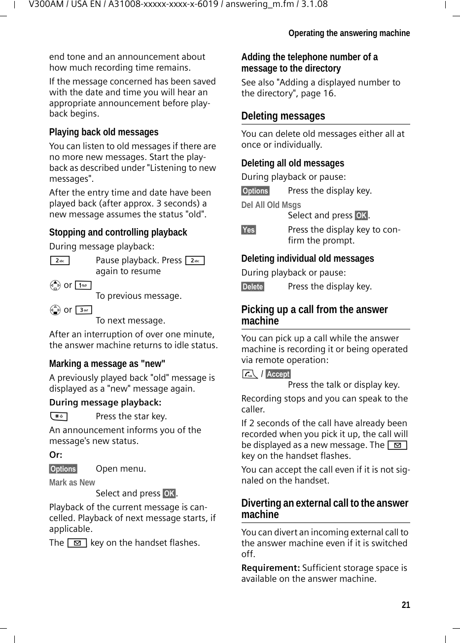 21Operating the answering machineV300AM / USA EN / A31008-xxxxx-xxxx-x-6019 / answering_m.fm / 3.1.08end tone and an announcement about how much recording time remains.If the message concerned has been saved with the date and time you will hear an appropriate announcement before play-back begins.Playing back old messagesYou can listen to old messages if there are no more new messages. Start the play-back as described under &quot;Listening to new messages&quot;. After the entry time and date have been played back (after approx. 3 seconds) a new message assumes the status &quot;old&quot;.Stopping and controlling playback During message playback: 2  Pause playback. Press 2 again to resumet or 1 To previous message.s or ITo next message.After an interruption of over one minute, the answer machine returns to idle status.Marking a message as &quot;new&quot;A previously played back &quot;old&quot; message is displayed as a &quot;new&quot; message again.During message playback: *Press the star key.An announcement informs you of the message&apos;s new status.Or:§Options§ Open menu.Mark as New Select and press §OK§.Playback of the current message is can-celled. Playback of next message starts, if applicable. The f key on the handset flashes.Adding the telephone number of a message to the directorySee also &quot;Adding a displayed number to the directory&quot;, page 16.Deleting messagesYou can delete old messages either all at once or individually. Deleting all old messagesDuring playback or pause:§Options§  Press the display key.Del All Old MsgsSelect and press §OK§.§Yes§ Press the display key to con-firm the prompt.Deleting individual old messagesDuring playback or pause:§Delete§  Press the display key.Picking up a call from the answer machineYou can pick up a call while the answer machine is recording it or being operated via remote operation:c / §Accept§Press the talk or display key.Recording stops and you can speak to the caller.If 2 seconds of the call have already been recorded when you pick it up, the call will be displayed as a new message. The f key on the handset flashes.You can accept the call even if it is not sig-naled on the handset. Diverting an external call to the answer machineYou can divert an incoming external call to the answer machine even if it is switched off. Requirement: Sufficient storage space is available on the answer machine. 