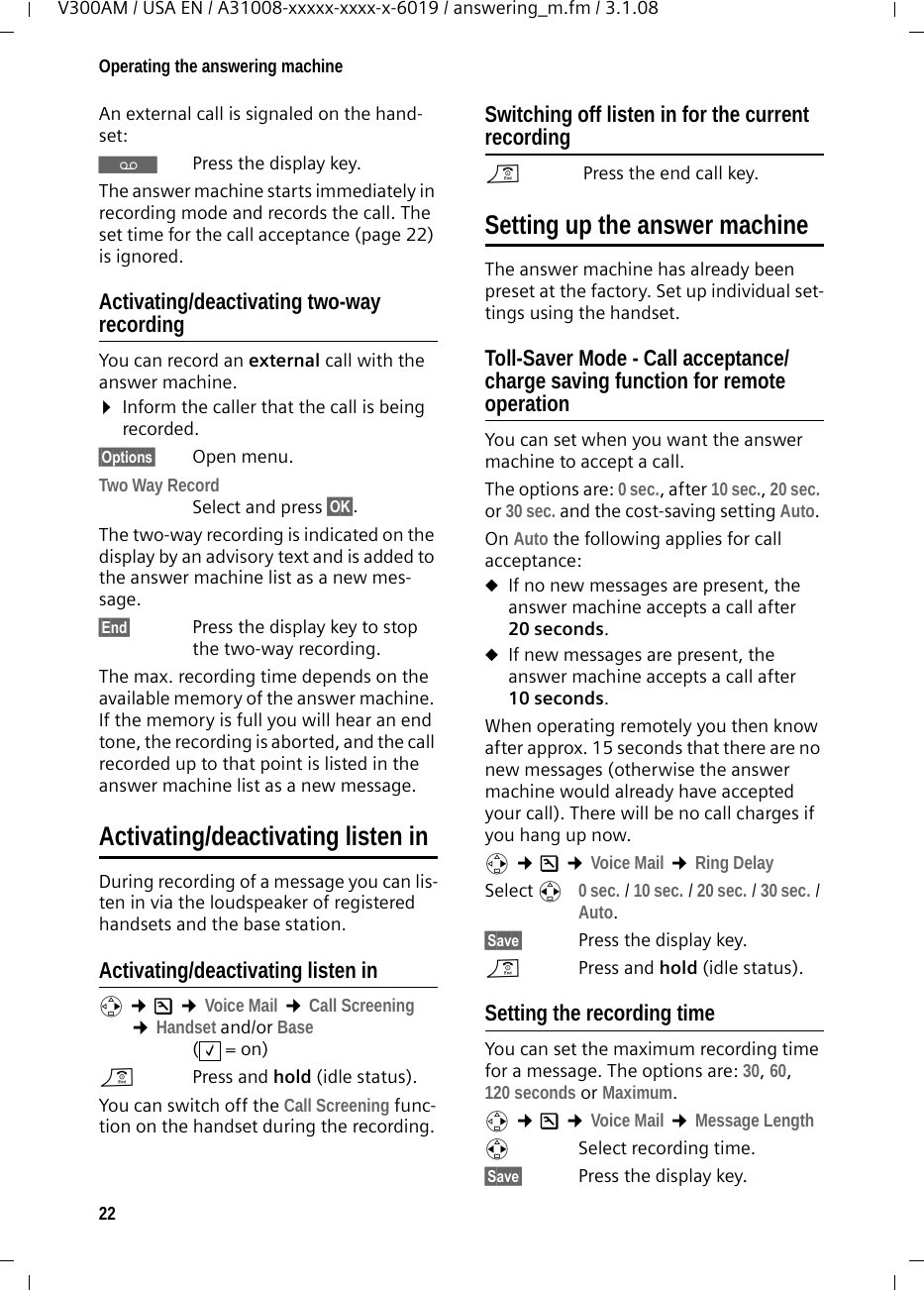 22Operating the answering machineV300AM / USA EN / A31008-xxxxx-xxxx-x-6019 / answering_m.fm / 3.1.08An external call is signaled on the hand-set: ŸPress the display key. The answer machine starts immediately in recording mode and records the call. The set time for the call acceptance (page 22) is ignored.Activating/deactivating two-way recordingYou can record an external call with the answer machine. ¤Inform the caller that the call is being recorded.§Options§ Open menu.Two Way Record Select and press §OK§. The two-way recording is indicated on the display by an advisory text and is added to the answer machine list as a new mes-sage. §End§ Press the display key to stop the two-way recording.The max. recording time depends on the available memory of the answer machine. If the memory is full you will hear an end tone, the recording is aborted, and the call recorded up to that point is listed in the answer machine list as a new message. Activating/deactivating listen inDuring recording of a message you can lis-ten in via the loudspeaker of registered handsets and the base station.Activating/deactivating listen inv ¢Ð ¢Voice Mail ¢Call Screening ¢Handset and/or Base(=on)a  Press and hold (idle status). You can switch off the Call Screening func-tion on the handset during the recording.Switching off listen in for the current recordinga Press the end call key.Setting up the answer machineThe answer machine has already been preset at the factory. Set up individual set-tings using the handset.Toll-Saver Mode - Call acceptance/charge saving function for remote operationYou can set when you want the answer machine to accept a call.The options are: 0 sec., after 10 sec., 20 sec. or 30 sec. and the cost-saving setting Auto. On Auto the following applies for call acceptance: uIf no new messages are present, the answer machine accepts a call after 20 seconds.uIf new messages are present, the answer machine accepts a call after 10 seconds. When operating remotely you then know after approx. 15 seconds that there are no new messages (otherwise the answer machine would already have accepted your call). There will be no call charges if you hang up now.v ¢Ð ¢Voice Mail ¢Ring Delay Select r 0 sec. / 10 sec. / 20 sec. / 30 sec. / Auto.§Save§  Press the display key.a  Press and hold (idle status). Setting the recording timeYou can set the maximum recording time for a message. The options are: 30, 60, 120 seconds or Maximum.v ¢Ð ¢Voice Mail ¢Message Lengthr Select recording time. §Save§  Press the display key.‰