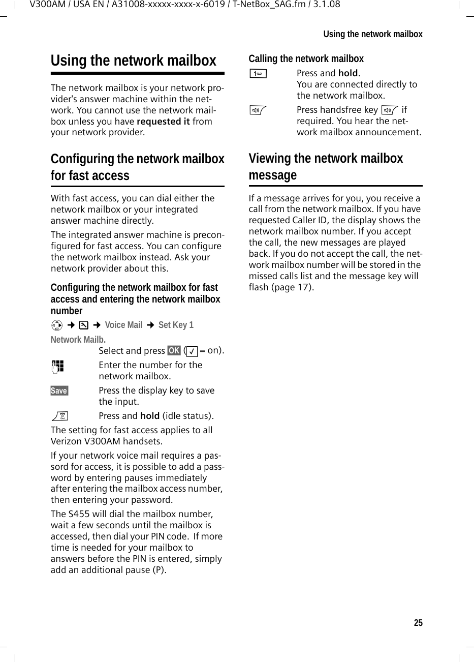 25Using the network mailboxV300AM / USA EN / A31008-xxxxx-xxxx-x-6019 / T-NetBox_SAG.fm / 3.1.08Using the network mailboxThe network mailbox is your network pro-vider&apos;s answer machine within the net-work. You cannot use the network mail-box unless you have requested it from your network provider. Configuring the network mailboxfor fast accessWith fast access, you can dial either the network mailbox or your integrated answer machine directly. The integrated answer machine is precon-figured for fast access. You can configure the network mailbox instead. Ask your network provider about this.Configuring the network mailbox for fast access and entering the network mailbox numberv ¢Ð ¢Voice Mail ¢Set Key 1Network Mailb. Select and press §OK§ (=on).~Enter the number for the network mailbox.Save§ Press the display key to save the input.a  Press and hold (idle status). The setting for fast access applies to all Verizon V300AM handsets.If your network voice mail requires a pas-sord for access, it is possible to add a pass-word by entering pauses immediately after entering the mailbox access number, then entering your password.  The S455 will dial the mailbox number, wait a few seconds until the mailbox is accessed, then dial your PIN code.  If more time is needed for your mailbox to answers before the PIN is entered, simply add an additional pause (P).Calling the network mailbox1Press and hold. You are connected directly to the network mailbox. dPress handsfree key d if required. You hear the net-work mailbox announcement.Viewing the network mailboxmessageIf a message arrives for you, you receive a call from the network mailbox. If you have requested Caller ID, the display shows the network mailbox number. If you accept the call, the new messages are played back. If you do not accept the call, the net-work mailbox number will be stored in the missed calls list and the message key will flash (page 17). ‰