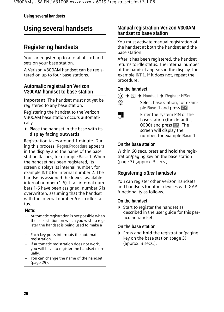 26Using several handsetsV300AM / USA EN / A31008-xxxxx-xxxx-x-6019 / registr_sett.fm / 3.1.08Using several handsetsRegistering handsetsYou can register up to a total of six hand-sets on your base station.A Verizon V300AM handset can be regis-tered on up to four base stations. Automatic registration Verizon V300AM handset to base stationImportant: The handset must not yet be registered to any base station. Registering the handset to the Verizon V300AM base station occurs automati-cally. ¤Place the handset in the base with its display facing outwards. Registration takes around 1 minute. Dur-ing this process, Regstr.Procedure appears in the display and the name of the base station flashes, for example Base  1. When the handset has been registered, its screen displays its internal number, for example INT 2 for internal number 2. The handset is assigned the lowest available internal number (1-6). If all internal num-bers 1-6 have been assigned, number 6 is overwritten, assuming that the handset with the internal number 6 is in idle sta-tus. Manual registration Verizon V300AM handset to base stationYou must activate manual registration of the handset at both the handset and the base station. After it has been registered, the handset returns to idle status. The internal number of the handset appears in the display, for example INT 1. If it does not, repeat the procedure.On the handsetv ¢Ð ¢Handset ¢Register H/Set sSelect base station, for exam-ple Base  1 and press §OK§.~Enter the system PIN of the base station (the default is 0000) and press §OK§. The screen will display the number, for example Base  1.On the base stationWithin 60 secs. press and hold the regis-tration/paging key on the base station (page 3) (approx. 3 secs.). Registering other handsetsYou can register other Verizon handsets and handsets for other devices with GAP functionality as follows. On the handset¤Start to register the handset as described in the user guide for this par-ticular handset.On the base station¤Press and hold the registration/paging key on the base station (page 3) (approx. 3 secs.).Note:– Automatic registration is not possible when the base station on which you wish to reg-ister the handset is being used to make a call. – Each key press interrupts the automatic registration.– If automatic registration does not work, you will have to register the handset man-ually.– You can change the name of the handset (page 29).