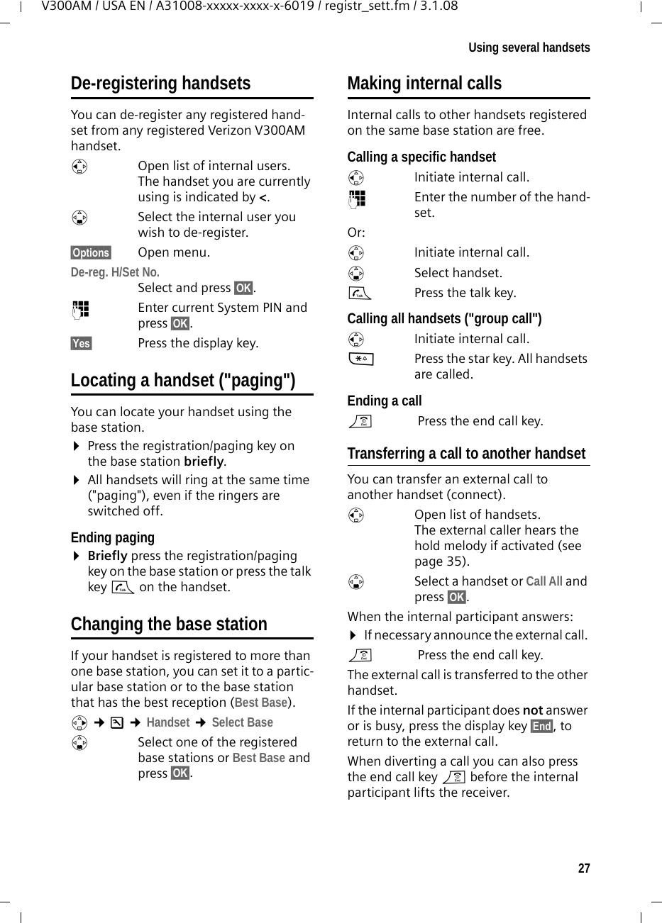 27Using several handsetsV300AM / USA EN / A31008-xxxxx-xxxx-x-6019 / registr_sett.fm / 3.1.08De-registering handsetsYou can de-register any registered hand-set from any registered Verizon V300AM handset.uOpen list of internal users.The handset you are currently using is indicated by &lt;.sSelect the internal user you wish to de-register. §Options§ Open menu.De-reg. H/Set No. Select and press §OK§.~Enter current System PIN and press §OK§.§Yes§  Press the display key.Locating a handset (&quot;paging&quot;)You can locate your handset using the base station. ¤Press the registration/paging key on the base station briefly.¤All handsets will ring at the same time (&quot;paging&quot;), even if the ringers are switched off.Ending paging¤Briefly press the registration/paging key on the base station or press the talk key c on the handset.Changing the base stationIf your handset is registered to more than one base station, you can set it to a partic-ular base station or to the base station that has the best reception (Best Base). v ¢Ð ¢Handset ¢Select BasesSelect one of the registered base stations or Best Base and press §OK§.Making internal callsInternal calls to other handsets registered on the same base station are free.Calling a specific handsetuInitiate internal call. ~Enter the number of the hand-set. Or:uInitiate internal call. s Select handset.cPress the talk key.Calling all handsets (&quot;group call&quot;)uInitiate internal call. *Press the star key. All handsets are called. Ending a calla Press the end call key.Transferring a call to another handsetYou can transfer an external call to another handset (connect).u  Open list of handsets. The external caller hears the hold melody if activated (see page 35).sSelect a handset or Call All and press §OK§.When the internal participant answers:¤If necessary announce the external call. a Press the end call key.The external call is transferred to the other handset. If the internal participant does not answer or is busy, press the display key §End§, to return to the external call. When diverting a call you can also press the end call key a before the internal participant lifts the receiver. 