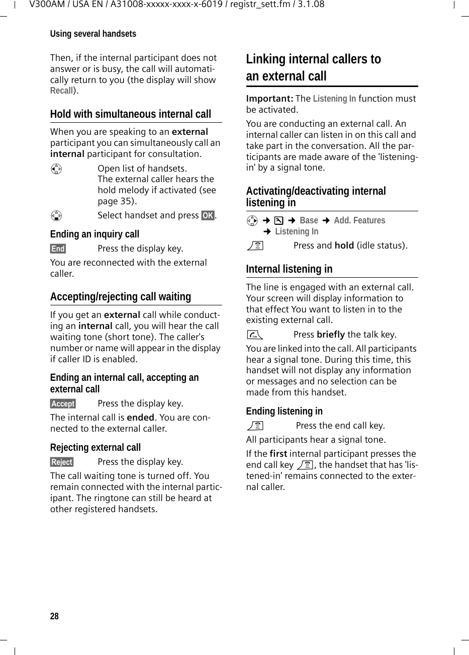28Using several handsetsV300AM / USA EN / A31008-xxxxx-xxxx-x-6019 / registr_sett.fm / 3.1.08Then, if the internal participant does not answer or is busy, the call will automati-cally return to you (the display will show Recall).Hold with simultaneous internal callWhen you are speaking to an external participant you can simultaneously call an internal participant for consultation. u  Open list of handsets. The external caller hears the hold melody if activated (see page 35).sSelect handset and press §OK§. Ending an inquiry call§End§  Press the display key.You are reconnected with the external caller.Accepting/rejecting call waitingIf you get an external call while conduct-ing an internal call, you will hear the call waiting tone (short tone). The caller&apos;s number or name will appear in the display if caller ID is enabled. Ending an internal call, accepting an external call§Accept§  Press the display key.The internal call is ended. You are con-nected to the external caller.Rejecting external call§Reject§  Press the display key.The call waiting tone is turned off. You remain connected with the internal partic-ipant. The ringtone can still be heard at other registered handsets. Linking internal callers to an external callImportant: The Listening In function must be activated. You are conducting an external call. An internal caller can listen in on this call and take part in the conversation. All the par-ticipants are made aware of the &apos;listening-in&apos; by a signal tone. Activating/deactivating internal listening inv ¢Ð ¢Base ¢Add. Features ¢Listening Ina  Press and hold (idle status). Internal listening inThe line is engaged with an external call. Your screen will display information to that effect You want to listen in to the existing external call.c Press briefly the talk key.You are linked into the call. All participants hear a signal tone. During this time, this handset will not display any information or messages and no selection can be made from this handset.Ending listening ina Press the end call key.All participants hear a signal tone.If the first internal participant presses the end call key a, the handset that has &apos;lis-tened-in&apos; remains connected to the exter-nal caller. 