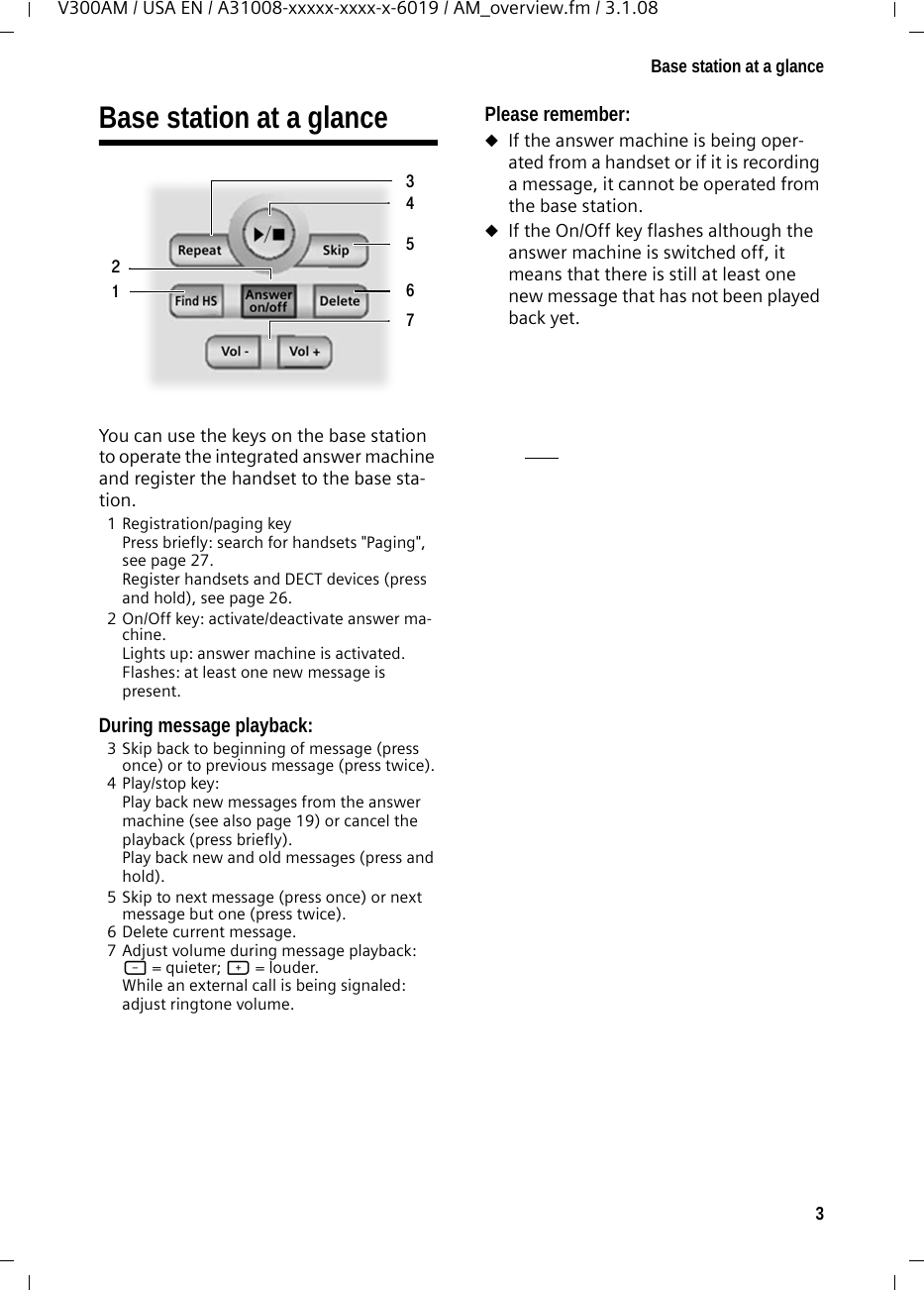 3Base station at a glanceV300AM / USA EN / A31008-xxxxx-xxxx-x-6019 / AM_overview.fm / 3.1.08Base station at a glance You can use the keys on the base station to operate the integrated answer machine and register the handset to the base sta-tion.1 Registration/paging key Press briefly: search for handsets &quot;Paging&quot;, see page 27.Register handsets and DECT devices (press and hold), see page 26.2 On/Off key: activate/deactivate answer ma-chine. Lights up: answer machine is activated. Flashes: at least one new message is present.During message playback: 3 Skip back to beginning of message (press once) or to previous message (press twice).4 Play/stop key:Play back new messages from the answer machine (see also page 19) or cancel the playback (press briefly). Play back new and old messages (press and hold).5 Skip to next message (press once) or next message but one (press twice).6 Delete current message. 7 Adjust volume during message playback: ð = quieter; ñ = louder. While an external call is being signaled: adjust ringtone volume.Please remember:uIf the answer machine is being oper-ated from a handset or if it is recording a message, it cannot be operated from the base station.uIf the On/Off key flashes although the answer machine is switched off, it means that there is still at least one new message that has not been played back yet. 2354671